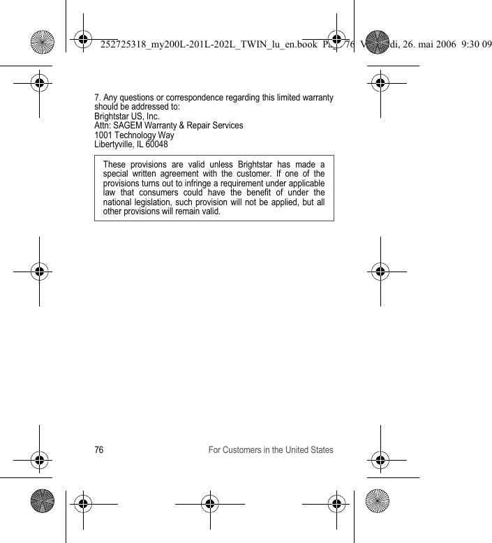 76 For Customers in the United States7. Any questions or correspondence regarding this limited warranty should be addressed to:Brightstar US, Inc.Attn: SAGEM Warranty &amp; Repair Services1001 Technology WayLibertyville, IL 60048These provisions are valid unless Brightstar has made a special written agreement with the customer. If one of the provisions turns out to infringe a requirement under applicable law that consumers could have the benefit of under the national legislation, such provision will not be applied, but all other provisions will remain valid.  252725318_my200L-201L-202L_TWIN_lu_en.book  Page 76  Vendredi, 26. mai 2006  9:30 09