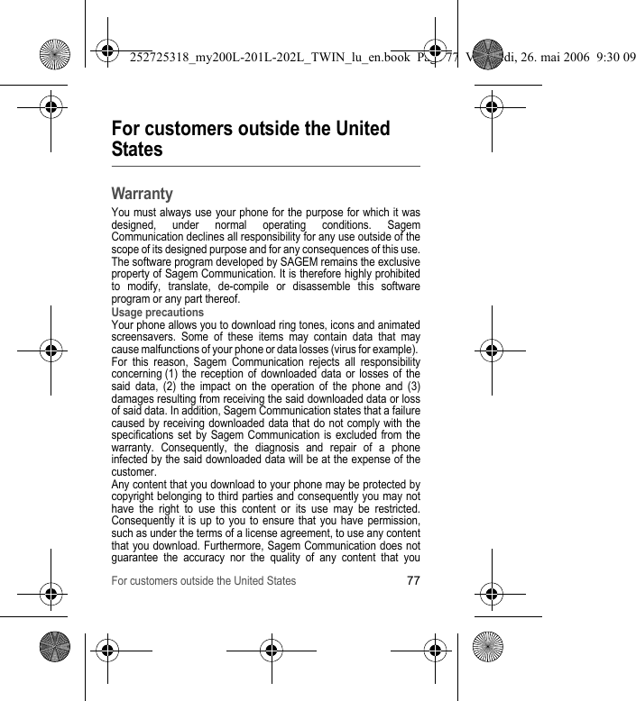 For customers outside the United States77For customers outside the United StatesWarrantyYou must always use your phone for the purpose for which it was designed, under normal operating conditions. Sagem Communication declines all responsibility for any use outside of the scope of its designed purpose and for any consequences of this use.The software program developed by SAGEM remains the exclusive property of Sagem Communication. It is therefore highly prohibited to modify, translate, de-compile or disassemble this software program or any part thereof.Usage precautionsYour phone allows you to download ring tones, icons and animated screensavers. Some of these items may contain data that may cause malfunctions of your phone or data losses (virus for example). For this reason, Sagem Communication rejects all responsibility concerning (1) the reception of downloaded data or losses of the said data, (2) the impact on the operation of the phone and (3) damages resulting from receiving the said downloaded data or loss of said data. In addition, Sagem Communication states that a failure caused by receiving downloaded data that do not comply with the specifications set by Sagem Communication is excluded from the warranty. Consequently, the diagnosis and repair of a phone infected by the said downloaded data will be at the expense of the customer.Any content that you download to your phone may be protected by copyright belonging to third parties and consequently you may not have the right to use this content or its use may be restricted. Consequently it is up to you to ensure that you have permission, such as under the terms of a license agreement, to use any content that you download. Furthermore, Sagem Communication does not guarantee the accuracy nor the quality of any content that you 252725318_my200L-201L-202L_TWIN_lu_en.book  Page 77  Vendredi, 26. mai 2006  9:30 09