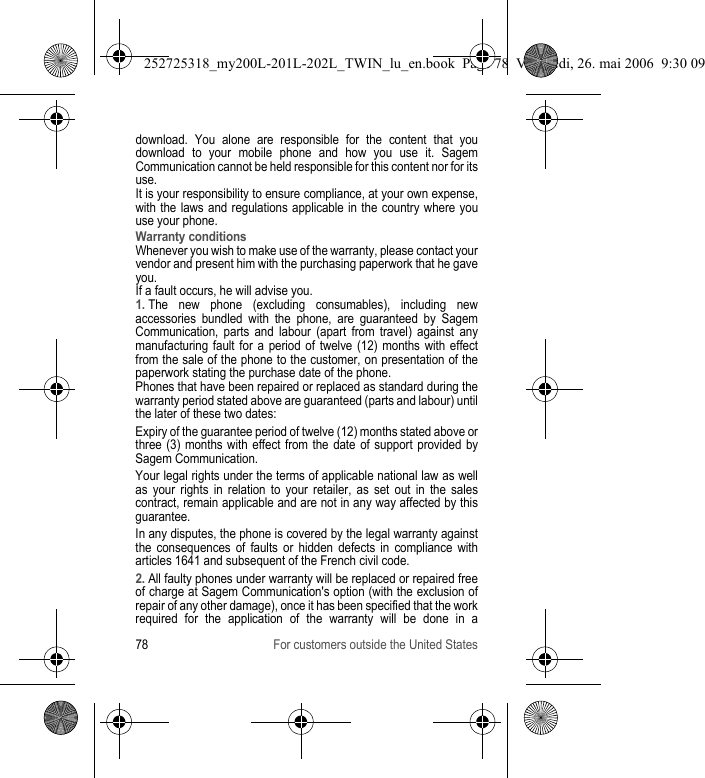 78 For customers outside the United Statesdownload. You alone are responsible for the content that you download to your mobile phone and how you use it. Sagem Communication cannot be held responsible for this content nor for its use.It is your responsibility to ensure compliance, at your own expense, with the laws and regulations applicable in the country where you use your phone.Warranty conditionsWhenever you wish to make use of the warranty, please contact your vendor and present him with the purchasing paperwork that he gave you. If a fault occurs, he will advise you.1. The new phone (excluding consumables), including new accessories bundled with the phone, are guaranteed by Sagem Communication, parts and labour (apart from travel) against any manufacturing fault for a period of twelve (12) months with effect from the sale of the phone to the customer, on presentation of the paperwork stating the purchase date of the phone.Phones that have been repaired or replaced as standard during the warranty period stated above are guaranteed (parts and labour) until the later of these two dates:Expiry of the guarantee period of twelve (12) months stated above or three (3) months with effect from the date of support provided by Sagem Communication.Your legal rights under the terms of applicable national law as well as your rights in relation to your retailer, as set out in the sales contract, remain applicable and are not in any way affected by this guarantee.In any disputes, the phone is covered by the legal warranty against the consequences of faults or hidden defects in compliance with articles 1641 and subsequent of the French civil code.2. All faulty phones under warranty will be replaced or repaired free of charge at Sagem Communication&apos;s option (with the exclusion of repair of any other damage), once it has been specified that the work required for the application of the warranty will be done in a 252725318_my200L-201L-202L_TWIN_lu_en.book  Page 78  Vendredi, 26. mai 2006  9:30 09