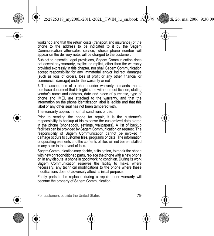 For customers outside the United States79workshop and that the return costs (transport and insurance) of the phone to the address to be indicated to it by the Sagem Communication after-sales service, whose phone number will appear on the delivery note, will be charged to the customer.Subject to essential legal provisions, Sagem Communication does not accept any warranty, explicit or implicit, other than the warranty provided expressly in this chapter, nor shall Sagem Communication accept responsibility for any immaterial and/or indirect damages (such as loss of orders, loss of profit or any other financial or commercial damage) under the warranty or not3. The acceptance of a phone under warranty demands that a purchase document that is legible and without modi-fication, stating vendor&apos;s name and address, date and place of purchase, type of phone and IMEI, are attached to the warranty, and that the information on the phone identification label is legible and that this label or any other seal has not been tampered with.The warranty applies in normal conditions of use.Prior to sending the phone for repair, it is the customer&apos;s responsibility to backup at his expense the customized data stored in the phone (phonebook, settings, wallpapers). A list of backup facilities can be provided by Sagem Communication on request. The responsibility of Sagem Communication cannot be invoked if damage occurs to customer files, programs or data. The information or operating elements and the contents of files will not be re-installed in any case in the event of loss. Sagem Communication may decide, at its option, to repair the phone with new or reconditioned parts, replace the phone with a new phone or, in any dispute, a phone in good working condition. During its work Sagem Communication reserves the facility to make, where necessary, any technical modifications to the phone where these modifications doe not adversely affect its initial purpose. Faulty parts to be replaced during a repair under warranty will become the property of Sagem Communication.252725318_my200L-201L-202L_TWIN_lu_en.book  Page 79  Vendredi, 26. mai 2006  9:30 09