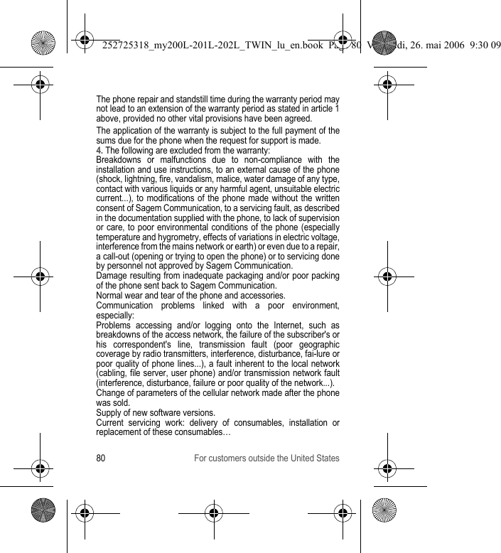 80 For customers outside the United StatesThe phone repair and standstill time during the warranty period may not lead to an extension of the warranty period as stated in article 1 above, provided no other vital provisions have been agreed.The application of the warranty is subject to the full payment of the sums due for the phone when the request for support is made.4. The following are excluded from the warranty:Breakdowns or malfunctions due to non-compliance with the installation and use instructions, to an external cause of the phone (shock, lightning, fire, vandalism, malice, water damage of any type, contact with various liquids or any harmful agent, unsuitable electric current...), to modifications of the phone made without the written consent of Sagem Communication, to a servicing fault, as described in the documentation supplied with the phone, to lack of supervision or care, to poor environmental conditions of the phone (especially temperature and hygrometry, effects of variations in electric voltage, interference from the mains network or earth) or even due to a repair, a call-out (opening or trying to open the phone) or to servicing done by personnel not approved by Sagem Communication.Damage resulting from inadequate packaging and/or poor packing of the phone sent back to Sagem Communication.Normal wear and tear of the phone and accessories. Communication problems linked with a poor environment, especially:Problems accessing and/or logging onto the Internet, such as breakdowns of the access network, the failure of the subscriber&apos;s or his correspondent&apos;s line, transmission fault (poor geographic coverage by radio transmitters, interference, disturbance, fai-lure or poor quality of phone lines...), a fault inherent to the local network (cabling, file server, user phone) and/or transmission network fault (interference, disturbance, failure or poor quality of the network...).Change of parameters of the cellular network made after the phone was sold.Supply of new software versions.Current servicing work: delivery of consumables, installation or replacement of these consumables…252725318_my200L-201L-202L_TWIN_lu_en.book  Page 80  Vendredi, 26. mai 2006  9:30 09