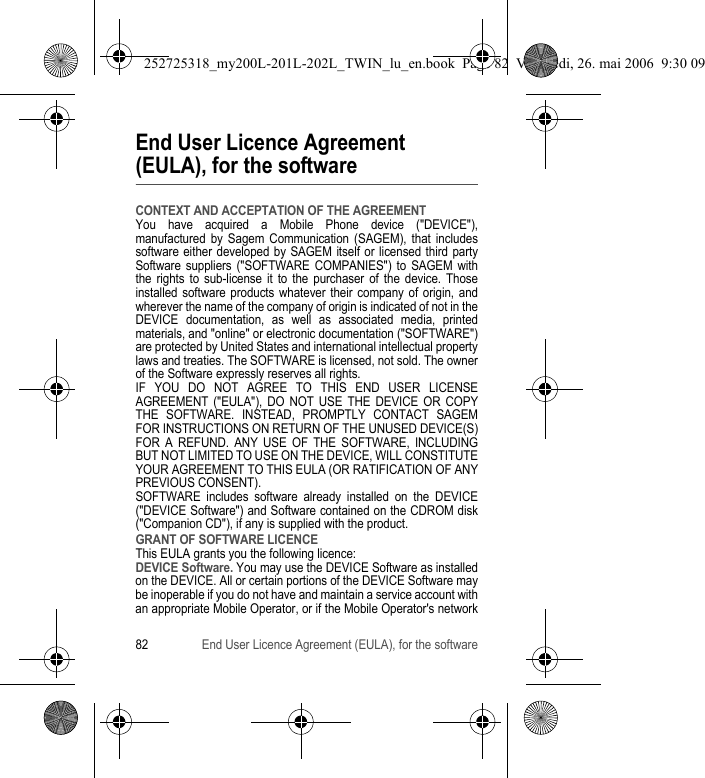 82 End User Licence Agreement (EULA), for the softwareEnd User Licence Agreement (EULA), for the softwareCONTEXT AND ACCEPTATION OF THE AGREEMENTYou have acquired a Mobile Phone device (&quot;DEVICE&quot;), manufactured by Sagem Communication (SAGEM), that includes software either developed by SAGEM itself or licensed third party Software suppliers (&quot;SOFTWARE COMPANIES&quot;) to SAGEM with the rights to sub-license it to the purchaser of the device. Those installed software products whatever their company of origin, and wherever the name of the company of origin is indicated of not in the DEVICE documentation, as well as associated media, printed materials, and &quot;online&quot; or electronic documentation (&quot;SOFTWARE&quot;) are protected by United States and international intellectual property laws and treaties. The SOFTWARE is licensed, not sold. The owner of the Software expressly reserves all rights.IF YOU DO NOT AGREE TO THIS END USER LICENSE AGREEMENT (&quot;EULA&quot;), DO NOT USE THE DEVICE OR COPY THE SOFTWARE. INSTEAD, PROMPTLY CONTACT SAGEM FOR INSTRUCTIONS ON RETURN OF THE UNUSED DEVICE(S) FOR A REFUND. ANY USE OF THE SOFTWARE, INCLUDING BUT NOT LIMITED TO USE ON THE DEVICE, WILL CONSTITUTE YOUR AGREEMENT TO THIS EULA (OR RATIFICATION OF ANY PREVIOUS CONSENT).SOFTWARE includes software already installed on the DEVICE (&quot;DEVICE Software&quot;) and Software contained on the CDROM disk (&quot;Companion CD&quot;), if any is supplied with the product.GRANT OF SOFTWARE LICENCEThis EULA grants you the following licence:DEVICE Software. You may use the DEVICE Software as installed on the DEVICE. All or certain portions of the DEVICE Software may be inoperable if you do not have and maintain a service account with an appropriate Mobile Operator, or if the Mobile Operator&apos;s network 252725318_my200L-201L-202L_TWIN_lu_en.book  Page 82  Vendredi, 26. mai 2006  9:30 09