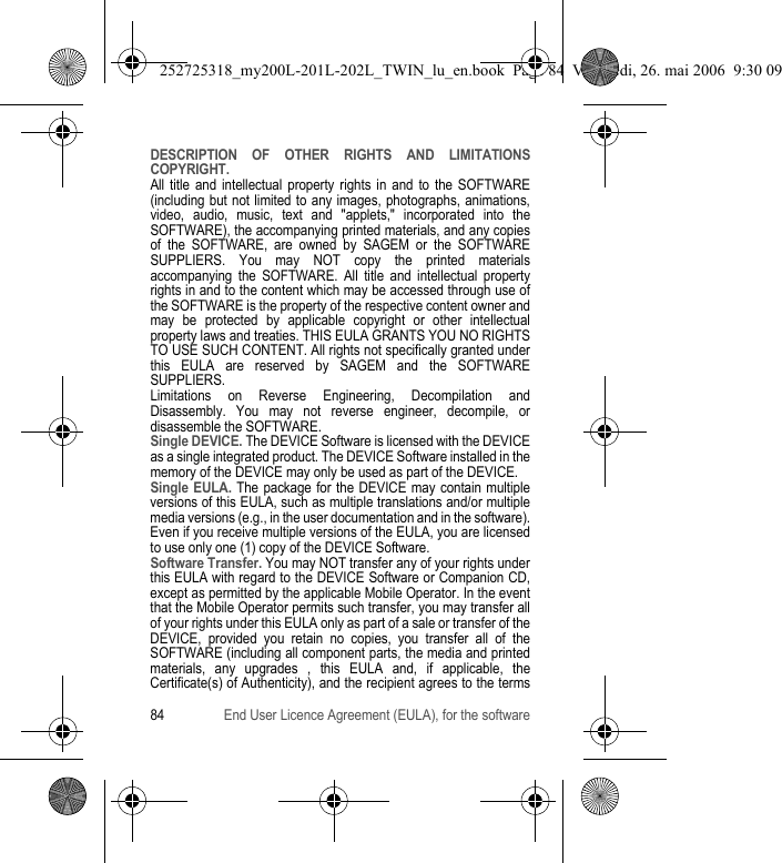 84 End User Licence Agreement (EULA), for the softwareDESCRIPTION OF OTHER RIGHTS AND LIMITATIONS COPYRIGHT.All title and intellectual property rights in and to the SOFTWARE (including but not limited to any images, photographs, animations, video, audio, music, text and &quot;applets,&quot; incorporated into the SOFTWARE), the accompanying printed materials, and any copies of the SOFTWARE, are owned by SAGEM or the SOFTWARE SUPPLIERS. You may NOT copy the printed materials accompanying the SOFTWARE. All title and intellectual property rights in and to the content which may be accessed through use of the SOFTWARE is the property of the respective content owner and may be protected by applicable copyright or other intellectual property laws and treaties. THIS EULA GRANTS YOU NO RIGHTS TO USE SUCH CONTENT. All rights not specifically granted under this EULA are reserved by SAGEM and the SOFTWARE SUPPLIERS.Limitations on Reverse Engineering, Decompilation and Disassembly. You may not reverse engineer, decompile, or disassemble the SOFTWARE.Single DEVICE. The DEVICE Software is licensed with the DEVICE as a single integrated product. The DEVICE Software installed in the memory of the DEVICE may only be used as part of the DEVICE.Single EULA. The package for the DEVICE may contain multiple versions of this EULA, such as multiple translations and/or multiple media versions (e.g., in the user documentation and in the software). Even if you receive multiple versions of the EULA, you are licensed to use only one (1) copy of the DEVICE Software.Software Transfer. You may NOT transfer any of your rights under this EULA with regard to the DEVICE Software or Companion CD, except as permitted by the applicable Mobile Operator. In the event that the Mobile Operator permits such transfer, you may transfer all of your rights under this EULA only as part of a sale or transfer of the DEVICE, provided you retain no copies, you transfer all of the SOFTWARE (including all component parts, the media and printed materials, any upgrades , this EULA and, if applicable, the Certificate(s) of Authenticity), and the recipient agrees to the terms 252725318_my200L-201L-202L_TWIN_lu_en.book  Page 84  Vendredi, 26. mai 2006  9:30 09