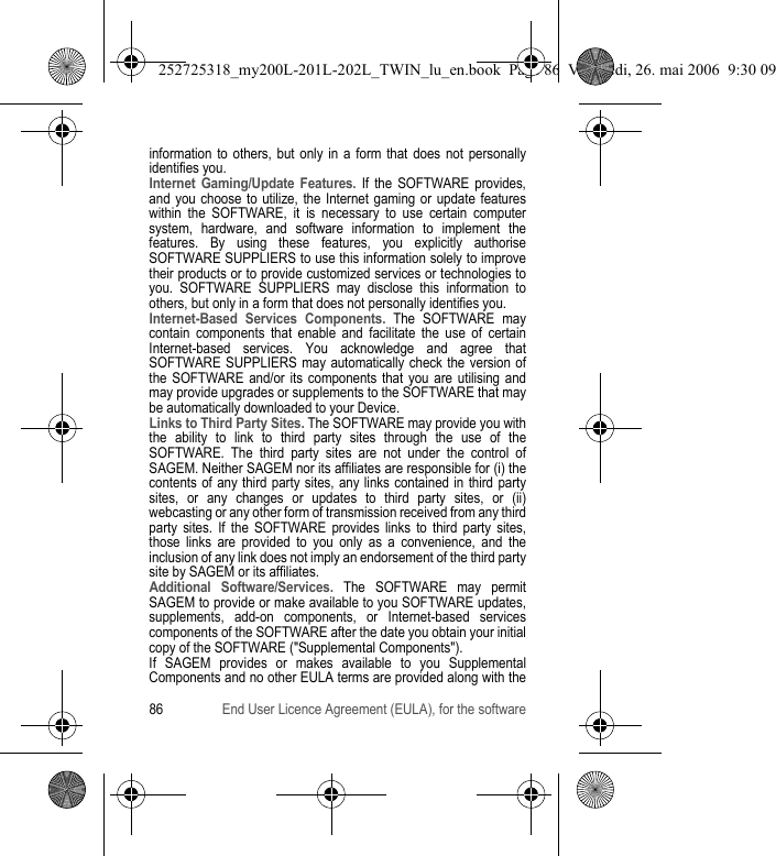 86 End User Licence Agreement (EULA), for the softwareinformation to others, but only in a form that does not personally identifies you.Internet Gaming/Update Features. If the SOFTWARE provides, and you choose to utilize, the Internet gaming or update features within the SOFTWARE, it is necessary to use certain computer system, hardware, and software information to implement the features. By using these features, you explicitly authorise SOFTWARE SUPPLIERS to use this information solely to improve their products or to provide customized services or technologies to you. SOFTWARE SUPPLIERS may disclose this information to others, but only in a form that does not personally identifies you.Internet-Based Services Components. The SOFTWARE may contain components that enable and facilitate the use of certain Internet-based services. You acknowledge and agree that SOFTWARE SUPPLIERS may automatically check the version of the SOFTWARE and/or its components that you are utilising and may provide upgrades or supplements to the SOFTWARE that may be automatically downloaded to your Device.Links to Third Party Sites. The SOFTWARE may provide you with the ability to link to third party sites through the use of the SOFTWARE. The third party sites are not under the control of SAGEM. Neither SAGEM nor its affiliates are responsible for (i) the contents of any third party sites, any links contained in third party sites, or any changes or updates to third party sites, or (ii) webcasting or any other form of transmission received from any third party sites. If the SOFTWARE provides links to third party sites, those links are provided to you only as a convenience, and the inclusion of any link does not imply an endorsement of the third party site by SAGEM or its affiliates.Additional Software/Services. The SOFTWARE may permit SAGEM to provide or make available to you SOFTWARE updates, supplements, add-on components, or Internet-based services components of the SOFTWARE after the date you obtain your initial copy of the SOFTWARE (&quot;Supplemental Components&quot;).If SAGEM provides or makes available to you Supplemental Components and no other EULA terms are provided along with the 252725318_my200L-201L-202L_TWIN_lu_en.book  Page 86  Vendredi, 26. mai 2006  9:30 09