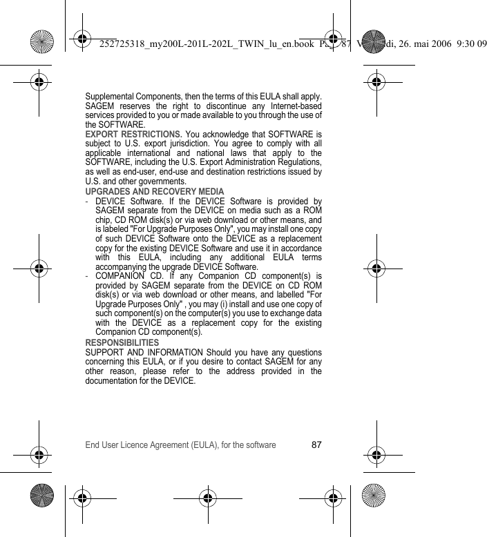 End User Licence Agreement (EULA), for the software87Supplemental Components, then the terms of this EULA shall apply.SAGEM reserves the right to discontinue any Internet-based services provided to you or made available to you through the use of the SOFTWARE.EXPORT RESTRICTIONS. You acknowledge that SOFTWARE is subject to U.S. export jurisdiction. You agree to comply with all applicable international and national laws that apply to the SOFTWARE, including the U.S. Export Administration Regulations, as well as end-user, end-use and destination restrictions issued by U.S. and other governments.UPGRADES AND RECOVERY MEDIA-DEVICE Software. If the DEVICE Software is provided by SAGEM separate from the DEVICE on media such as a ROM chip, CD ROM disk(s) or via web download or other means, and is labeled &quot;For Upgrade Purposes Only&quot;, you may install one copy of such DEVICE Software onto the DEVICE as a replacement copy for the existing DEVICE Software and use it in accordance with this EULA, including any additional EULA terms accompanying the upgrade DEVICE Software.-COMPANION CD. If any Companion CD component(s) is provided by SAGEM separate from the DEVICE on CD ROM disk(s) or via web download or other means, and labelled &quot;For Upgrade Purposes Only&quot; , you may (i) install and use one copy of such component(s) on the computer(s) you use to exchange data with the DEVICE as a replacement copy for the existing Companion CD component(s).RESPONSIBILITIESSUPPORT AND INFORMATION Should you have any questions concerning this EULA, or if you desire to contact SAGEM for any other reason, please refer to the address provided in the documentation for the DEVICE.252725318_my200L-201L-202L_TWIN_lu_en.book  Page 87  Vendredi, 26. mai 2006  9:30 09