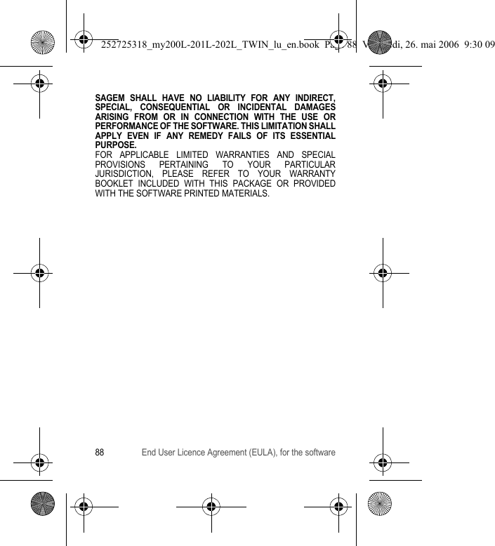 88 End User Licence Agreement (EULA), for the softwareSAGEM SHALL HAVE NO LIABILITY FOR ANY INDIRECT, SPECIAL, CONSEQUENTIAL OR INCIDENTAL DAMAGES ARISING FROM OR IN CONNECTION WITH THE USE OR PERFORMANCE OF THE SOFTWARE. THIS LIMITATION SHALL APPLY EVEN IF ANY REMEDY FAILS OF ITS ESSENTIAL PURPOSE.FOR APPLICABLE LIMITED WARRANTIES AND SPECIAL PROVISIONS PERTAINING TO YOUR PARTICULAR JURISDICTION, PLEASE REFER TO YOUR WARRANTY BOOKLET INCLUDED WITH THIS PACKAGE OR PROVIDED WITH THE SOFTWARE PRINTED MATERIALS.252725318_my200L-201L-202L_TWIN_lu_en.book  Page 88  Vendredi, 26. mai 2006  9:30 09
