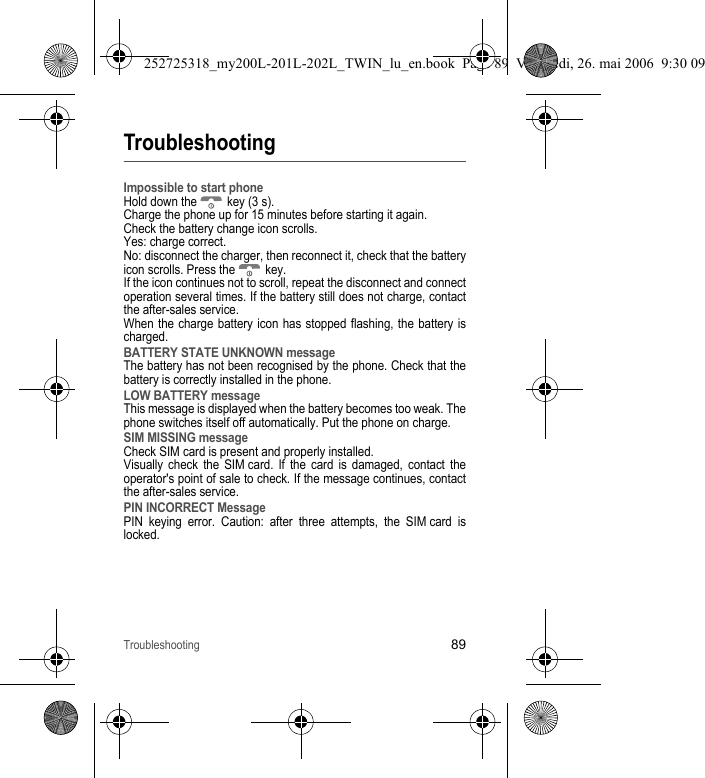 Troubleshooting89TroubleshootingImpossible to start phoneHold down the   key (3 s).Charge the phone up for 15 minutes before starting it again.Check the battery change icon scrolls.Yes: charge correct.No: disconnect the charger, then reconnect it, check that the battery icon scrolls. Press the   key.If the icon continues not to scroll, repeat the disconnect and connect operation several times. If the battery still does not charge, contact the after-sales service.When the charge battery icon has stopped flashing, the battery is charged.BATTERY STATE UNKNOWN messageThe battery has not been recognised by the phone. Check that the battery is correctly installed in the phone.LOW BATTERY messageThis message is displayed when the battery becomes too weak. The phone switches itself off automatically. Put the phone on charge.SIM MISSING messageCheck SIM card is present and properly installed.Visually check the SIM card. If the card is damaged, contact the operator&apos;s point of sale to check. If the message continues, contact the after-sales service.PIN INCORRECT MessagePIN keying error. Caution: after three attempts, the SIM card is locked.252725318_my200L-201L-202L_TWIN_lu_en.book  Page 89  Vendredi, 26. mai 2006  9:30 09