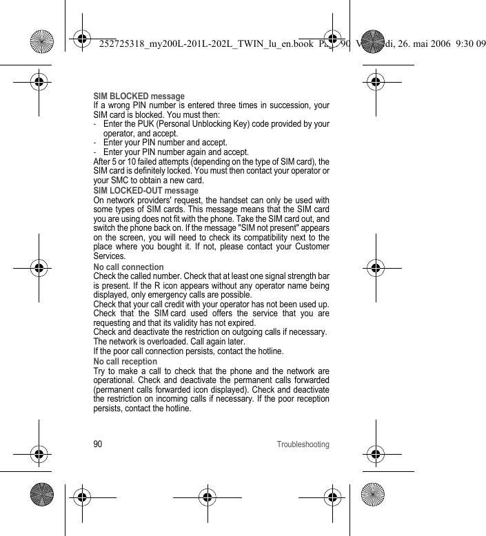 90TroubleshootingSIM BLOCKED messageIf a wrong PIN number is entered three times in succession, your SIM card is blocked. You must then:-Enter the PUK (Personal Unblocking Key) code provided by your operator, and accept.-Enter your PIN number and accept. -Enter your PIN number again and accept.After 5 or 10 failed attempts (depending on the type of SIM card), the SIM card is definitely locked. You must then contact your operator or your SMC to obtain a new card. SIM LOCKED-OUT messageOn network providers&apos; request, the handset can only be used with some types of SIM cards. This message means that the SIM card you are using does not fit with the phone. Take the SIM card out, and switch the phone back on. If the message &quot;SIM not present&quot; appears on the screen, you will need to check its compatibility next to the place where you bought it. If not, please contact your Customer Services.No call connectionCheck the called number. Check that at least one signal strength bar is present. If the R icon appears without any operator name being displayed, only emergency calls are possible.Check that your call credit with your operator has not been used up.Check that the SIM card used offers the service that you are requesting and that its validity has not expired.Check and deactivate the restriction on outgoing calls if necessary.The network is overloaded. Call again later.If the poor call connection persists, contact the hotline.No call receptionTry to make a call to check that the phone and the network are operational. Check and deactivate the permanent calls forwarded (permanent calls forwarded icon displayed). Check and deactivate the restriction on incoming calls if necessary. If the poor reception persists, contact the hotline. 252725318_my200L-201L-202L_TWIN_lu_en.book  Page 90  Vendredi, 26. mai 2006  9:30 09