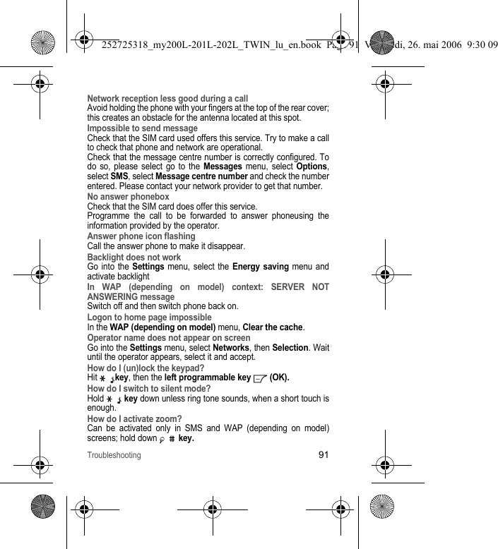 Troubleshooting91Network reception less good during a callAvoid holding the phone with your fingers at the top of the rear cover; this creates an obstacle for the antenna located at this spot.Impossible to send messageCheck that the SIM card used offers this service. Try to make a call to check that phone and network are operational.Check that the message centre number is correctly configured. To do so, please select go to the Messages menu, select Options, select SMS, select Message centre number and check the number entered. Please contact your network provider to get that number.No answer phoneboxCheck that the SIM card does offer this service.Programme the call to be forwarded to answer phoneusing the information provided by the operator.Answer phone icon flashingCall the answer phone to make it disappear.Backlight does not workGo into the Settings menu, select the Energy saving menu and activate backlightIn WAP (depending on model) context: SERVER NOT ANSWERING messageSwitch off and then switch phone back on.Logon to home page impossibleIn the WAP (depending on model) menu, Clear the cache.Operator name does not appear on screenGo into the Settings menu, select Networks, then Selection. Wait until the operator appears, select it and accept.How do I (un)lock the keypad?Hit key, then the left programmable key  (OK).How do I switch to silent mode?Hold  key down unless ring tone sounds, when a short touch is enough.How do I activate zoom?Can be activated only in SMS and WAP (depending on model) screens; hold down  key.252725318_my200L-201L-202L_TWIN_lu_en.book  Page 91  Vendredi, 26. mai 2006  9:30 09