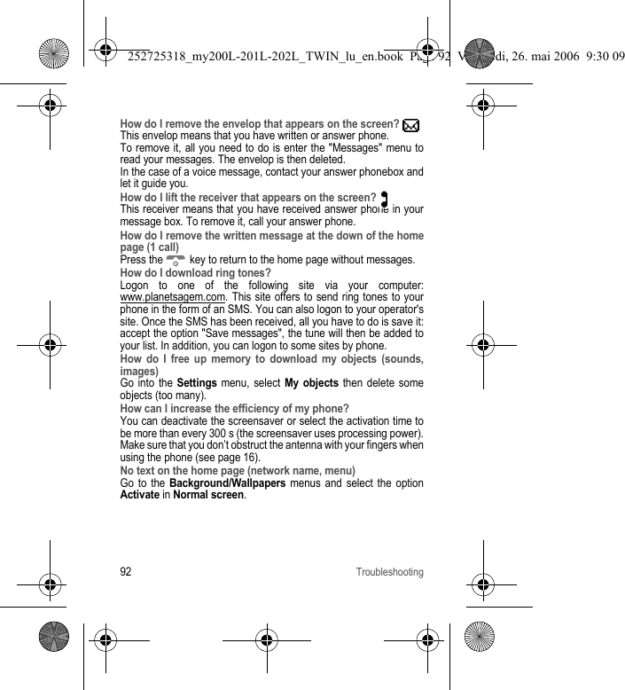 92TroubleshootingHow do I remove the envelop that appears on the screen? This envelop means that you have written or answer phone.To remove it, all you need to do is enter the &quot;Messages&quot; menu to read your messages. The envelop is then deleted.In the case of a voice message, contact your answer phonebox and let it guide you.How do I lift the receiver that appears on the screen? This receiver means that you have received answer phone in your message box. To remove it, call your answer phone.How do I remove the written message at the down of the home page (1 call)Press the   key to return to the home page without messages.How do I download ring tones?Logon to one of the following site via your computer: www.planetsagem.com. This site offers to send ring tones to your phone in the form of an SMS. You can also logon to your operator&apos;s site. Once the SMS has been received, all you have to do is save it: accept the option &quot;Save messages&quot;, the tune will then be added to your list. In addition, you can logon to some sites by phone.How do I free up memory to download my objects (sounds, images)Go into the Settings menu, select My objects then delete some objects (too many).How can I increase the efficiency of my phone?You can deactivate the screensaver or select the activation time to be more than every 300 s (the screensaver uses processing power).Make sure that you don’t obstruct the antenna with your fingers when using the phone (see page 16).No text on the home page (network name, menu)Go to the Background/Wallpapers menus and select the option Activate in Normal screen.252725318_my200L-201L-202L_TWIN_lu_en.book  Page 92  Vendredi, 26. mai 2006  9:30 09