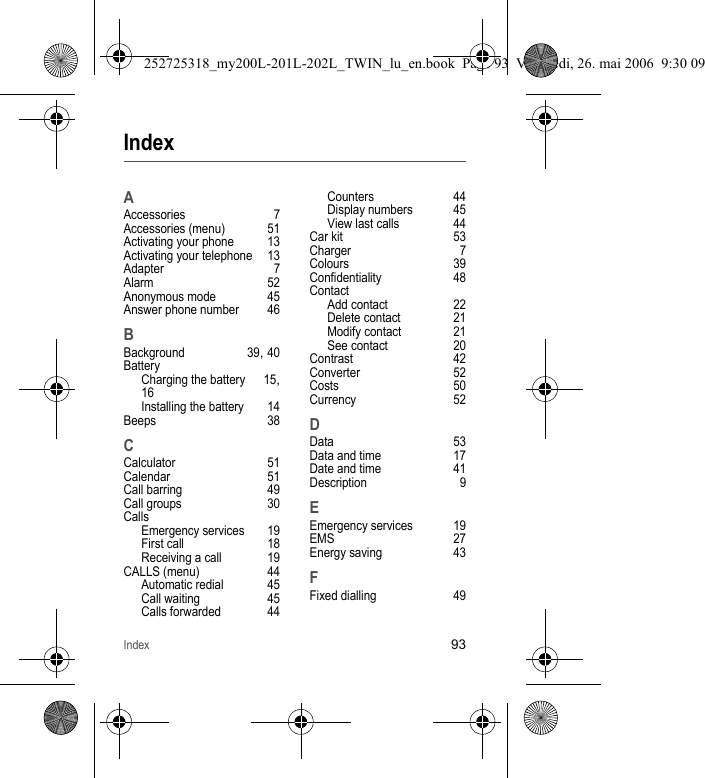 Index93IndexAAccessories 7Accessories (menu) 51Activating your phone 13Activating your telephone 13Adapter 7Alarm 52Anonymous mode 45Answer phone number 46BBackground 39, 40BatteryCharging the battery 15, 16Installing the battery 14Beeps 38CCalculator 51Calendar 51Call barring 49Call groups 30CallsEmergency services 19First call 18Receiving a call 19CALLS (menu) 44Automatic redial 45Call waiting 45Calls forwarded 44Counters 44Display numbers 45View last calls 44Car kit 53Charger 7Colours 39Confidentiality 48ContactAdd contact 22Delete contact 21Modify contact 21See contact 20Contrast 42Converter 52Costs 50Currency 52DData 53Data and time 17Date and time 41Description 9EEmergency services 19EMS 27Energy saving 43FFixed dialling 49252725318_my200L-201L-202L_TWIN_lu_en.book  Page 93  Vendredi, 26. mai 2006  9:30 09