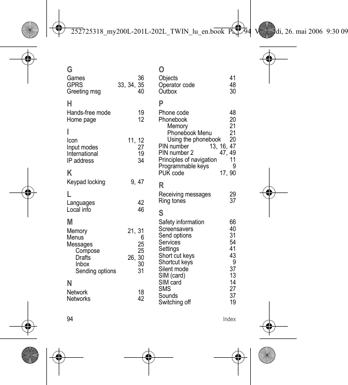 94IndexGGames 36GPRS 33, 34, 35Greeting msg 40HHands-free mode 19Home page 12IIcon 11, 12Input modes 27International 19IP address 34KKeypad locking 9, 47LLanguages 42Local info 46MMemory 21, 31Menus 6Messages 25Compose 25Drafts 26, 30Inbox 30Sending options 31NNetwork 18Networks 42OObjects 41Operator code 48Outbox 30PPhone code 48Phonebook 20Memory 21Phonebook Menu 21Using the phonebook 20PIN number 13, 16, 47PIN number 2 47, 49Principles of navigation 11Programmable keys 9PUK code 17, 90RReceiving messages 29Ring tones 37SSafety information 66Screensavers 40Send options 31Services 54Settings 41Short cut keys 43Shortcut keys 9Silent mode 37SIM (card) 13SIM card 14SMS 27Sounds 37Switching off 19252725318_my200L-201L-202L_TWIN_lu_en.book  Page 94  Vendredi, 26. mai 2006  9:30 09