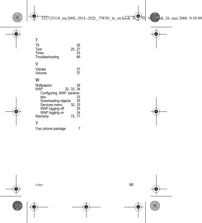 Index95TT9 26Text 25, 27Timer 53Troubleshooting 89VVibrate 37Volume 37WWallpapers 39WAP 32, 33, 34Configuring WAP parame-ters 33Downloading objects 35Services menu 32, 33WAP logging off 35WAP logging on 34Warranty 72, 77YYour phone package 7252725318_my200L-201L-202L_TWIN_lu_en.book  Page 95  Vendredi, 26. mai 2006  9:30 09