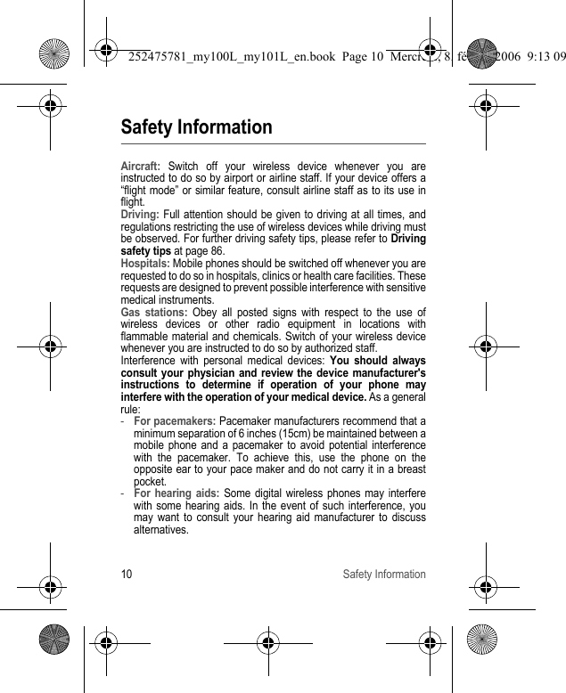 10 Safety InformationSafety InformationAircraft: Switch off your wireless device whenever you are instructed to do so by airport or airline staff. If your device offers a “flight mode” or similar feature, consult airline staff as to its use in flight.Driving: Full attention should be given to driving at all times, and regulations restricting the use of wireless devices while driving must be observed. For further driving safety tips, please refer to Driving safety tips at page 86.Hospitals: Mobile phones should be switched off whenever you are requested to do so in hospitals, clinics or health care facilities. These requests are designed to prevent possible interference with sensitive medical instruments.Gas stations: Obey all posted signs with respect to the use of wireless devices or other radio equipment in locations with flammable material and chemicals. Switch of your wireless device whenever you are instructed to do so by authorized staff.Interference with personal medical devices: You should always consult your physician and review the device manufacturer&apos;s instructions to determine if operation of your phone may interfere with the operation of your medical device. As a general rule:-For pacemakers: Pacemaker manufacturers recommend that a minimum separation of 6 inches (15cm) be maintained between a mobile phone and a pacemaker to avoid potential interference with the pacemaker. To achieve this, use the phone on the opposite ear to your pace maker and do not carry it in a breast pocket.-For hearing aids: Some digital wireless phones may interfere with some hearing aids. In the event of such interference, you may want to consult your hearing aid manufacturer to discuss alternatives.252475781_my100L_my101L_en.book  Page 10  Mercredi, 8. février 2006  9:13 09