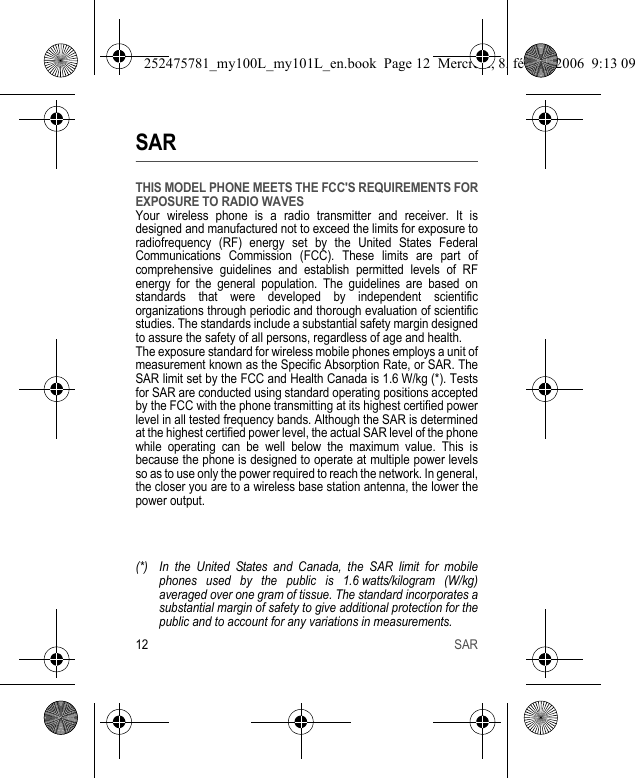 12 SARSARTHIS MODEL PHONE MEETS THE FCC&apos;S REQUIREMENTS FOR EXPOSURE TO RADIO WAVESYour wireless phone is a radio transmitter and receiver. It is designed and manufactured not to exceed the limits for exposure to radiofrequency (RF) energy set by the United States Federal Communications Commission (FCC). These limits are part of comprehensive guidelines and establish permitted levels of RF energy for the general population. The guidelines are based on standards that were developed by independent scientific organizations through periodic and thorough evaluation of scientific studies. The standards include a substantial safety margin designed to assure the safety of all persons, regardless of age and health.The exposure standard for wireless mobile phones employs a unit of measurement known as the Specific Absorption Rate, or SAR. The SAR limit set by the FCC and Health Canada is 1.6 W/kg (*). Tests for SAR are conducted using standard operating positions accepted by the FCC with the phone transmitting at its highest certified power level in all tested frequency bands. Although the SAR is determined at the highest certified power level, the actual SAR level of the phone while operating can be well below the maximum value. This is because the phone is designed to operate at multiple power levels so as to use only the power required to reach the network. In general, the closer you are to a wireless base station antenna, the lower the power output.(*) In the United States and Canada, the SAR limit for mobile phones used by the public is 1.6 watts/kilogram (W/kg) averaged over one gram of tissue. The standard incorporates a substantial margin of safety to give additional protection for the public and to account for any variations in measurements.252475781_my100L_my101L_en.book  Page 12  Mercredi, 8. février 2006  9:13 09