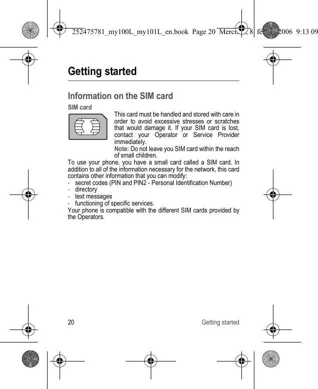 20 Getting startedGetting startedInformation on the SIM cardSIM cardThis card must be handled and stored with care in order to avoid excessive stresses or scratches that would damage it. If your SIM card is lost, contact your Operator or Service Provider immediately.Note: Do not leave you SIM card within the reach of small children.To use your phone, you have a small card called a SIM card. In addition to all of the information necessary for the network, this card contains other information that you can modify:-secret codes (PIN and PIN2 - Personal Identification Number)-directory-text messages-functioning of specific services.Your phone is compatible with the different SIM cards provided by the Operators.252475781_my100L_my101L_en.book  Page 20  Mercredi, 8. février 2006  9:13 09