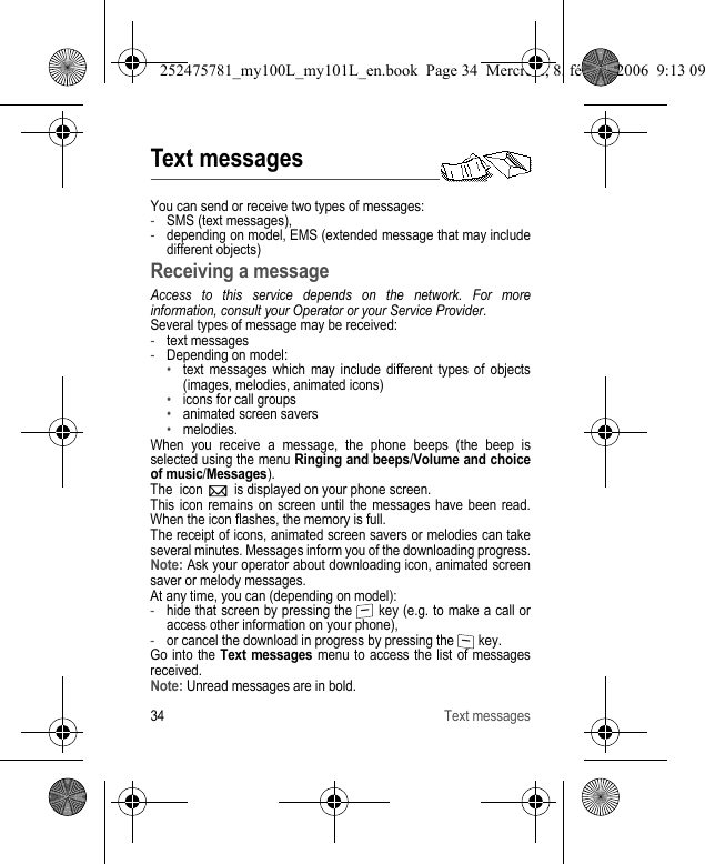 34 Text messagesText messagesYou can send or receive two types of messages:-SMS (text messages),-depending on model, EMS (extended message that may include different objects) Receiving a messageAccess to this service depends on the network. For more information, consult your Operator or your Service Provider.Several types of message may be received:-text messages-Depending on model:•text messages which may include different types of objects (images, melodies, animated icons)•icons for call groups•animated screen savers•melodies.When you receive a message, the phone beeps (the beep is selected using the menu Ringing and beeps/Volume and choice of music/Messages).The  icon   is displayed on your phone screen.This icon remains on screen until the messages have been read. When the icon flashes, the memory is full.The receipt of icons, animated screen savers or melodies can take several minutes. Messages inform you of the downloading progress.Note: Ask your operator about downloading icon, animated screen saver or melody messages.At any time, you can (depending on model):-hide that screen by pressing the   key (e.g. to make a call or access other information on your phone),-or cancel the download in progress by pressing the   key.Go into the Text messages menu to access the list of messages received.Note: Unread messages are in bold.252475781_my100L_my101L_en.book  Page 34  Mercredi, 8. février 2006  9:13 09