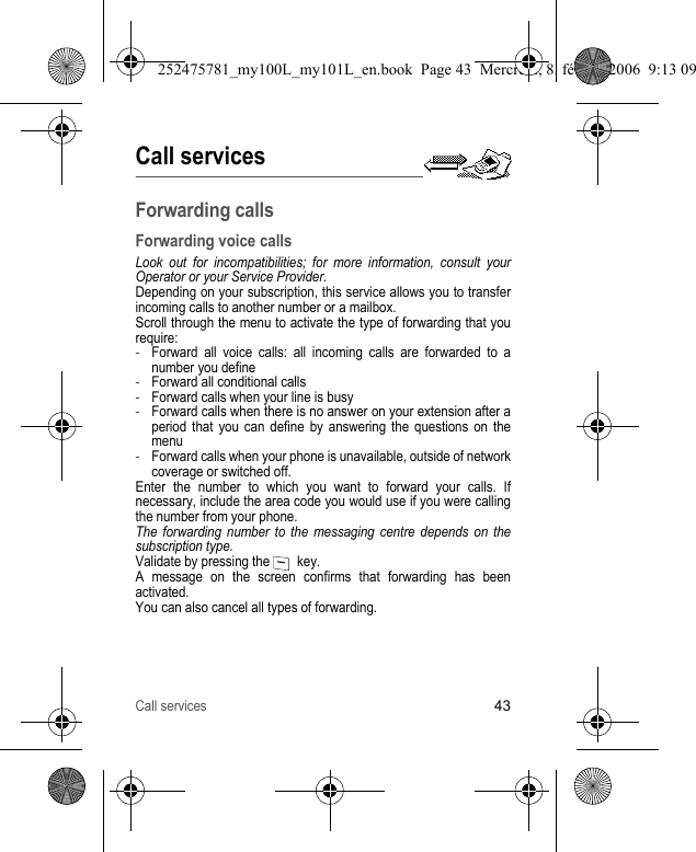 Call services43Call servicesForwarding callsForwarding voice callsLook out for incompatibilities; for more information, consult your Operator or your Service Provider.Depending on your subscription, this service allows you to transfer incoming calls to another number or a mailbox.Scroll through the menu to activate the type of forwarding that you require:-Forward all voice calls: all incoming calls are forwarded to a number you define-Forward all conditional calls-Forward calls when your line is busy-Forward calls when there is no answer on your extension after a period that you can define by answering the questions on the menu-Forward calls when your phone is unavailable, outside of network coverage or switched off.Enter the number to which you want to forward your calls. If necessary, include the area code you would use if you were calling the number from your phone.The forwarding number to the messaging centre depends on the subscription type.Validate by pressing the    key.A message on the screen confirms that forwarding has been activated.You can also cancel all types of forwarding.252475781_my100L_my101L_en.book  Page 43  Mercredi, 8. février 2006  9:13 09