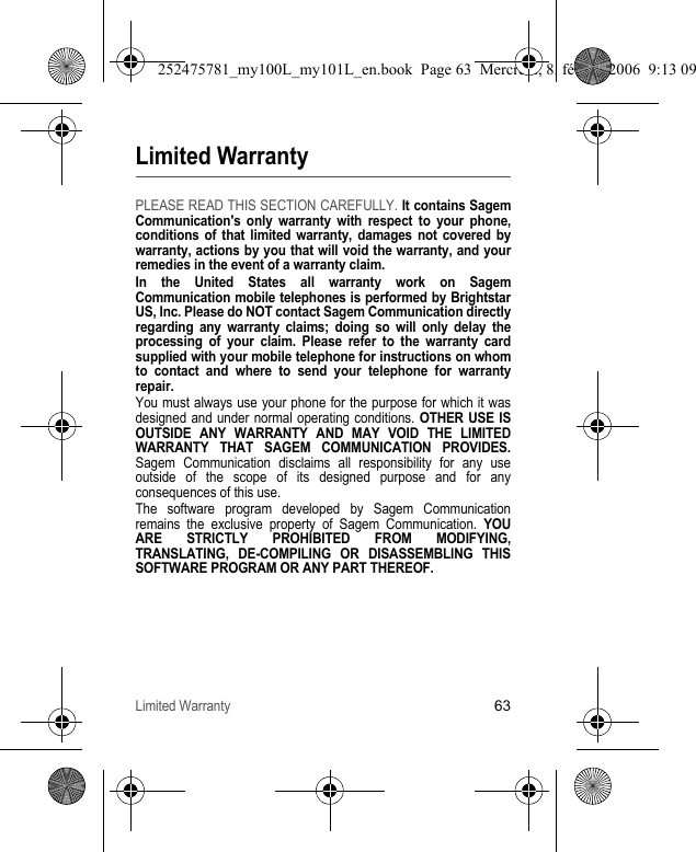 Limited Warranty63Limited WarrantyPLEASE READ THIS SECTION CAREFULLY. It contains Sagem Communication&apos;s only warranty with respect to your phone, conditions of that limited warranty, damages not covered by warranty, actions by you that will void the warranty, and your remedies in the event of a warranty claim.In the United States all warranty work on Sagem Communication mobile telephones is performed by Brightstar US, Inc. Please do NOT contact Sagem Communication directly regarding any warranty claims; doing so will only delay the processing of your claim. Please refer to the warranty card supplied with your mobile telephone for instructions on whom to contact and where to send your telephone for warranty repair.You must always use your phone for the purpose for which it was designed and under normal operating conditions. OTHER USE IS OUTSIDE ANY WARRANTY AND MAY VOID THE LIMITED WARRANTY THAT SAGEM COMMUNICATION PROVIDES. Sagem Communication disclaims all responsibility for any use outside of the scope of its designed purpose and for any consequences of this use.The software program developed by Sagem Communication remains the exclusive property of Sagem Communication. YOU ARE STRICTLY PROHIBITED FROM MODIFYING, TRANSLATING, DE-COMPILING OR DISASSEMBLING THIS SOFTWARE PROGRAM OR ANY PART THEREOF.252475781_my100L_my101L_en.book  Page 63  Mercredi, 8. février 2006  9:13 09