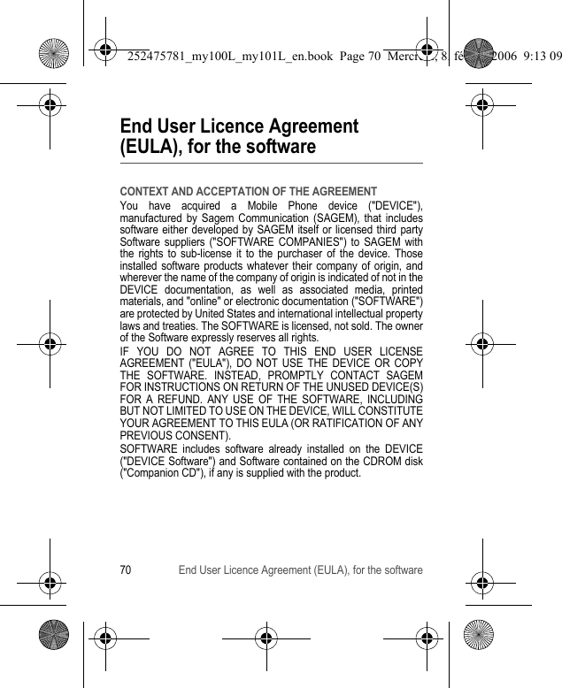 70 End User Licence Agreement (EULA), for the softwareEnd User Licence Agreement (EULA), for the softwareCONTEXT AND ACCEPTATION OF THE AGREEMENTYou have acquired a Mobile Phone device (&quot;DEVICE&quot;), manufactured by Sagem Communication (SAGEM), that includes software either developed by SAGEM itself or licensed third party Software suppliers (&quot;SOFTWARE COMPANIES&quot;) to SAGEM with the rights to sub-license it to the purchaser of the device. Those installed software products whatever their company of origin, and wherever the name of the company of origin is indicated of not in the DEVICE documentation, as well as associated media, printed materials, and &quot;online&quot; or electronic documentation (&quot;SOFTWARE&quot;) are protected by United States and international intellectual property laws and treaties. The SOFTWARE is licensed, not sold. The owner of the Software expressly reserves all rights.IF YOU DO NOT AGREE TO THIS END USER LICENSE AGREEMENT (&quot;EULA&quot;), DO NOT USE THE DEVICE OR COPY THE SOFTWARE. INSTEAD, PROMPTLY CONTACT SAGEM FOR INSTRUCTIONS ON RETURN OF THE UNUSED DEVICE(S) FOR A REFUND. ANY USE OF THE SOFTWARE, INCLUDING BUT NOT LIMITED TO USE ON THE DEVICE, WILL CONSTITUTE YOUR AGREEMENT TO THIS EULA (OR RATIFICATION OF ANY PREVIOUS CONSENT).SOFTWARE includes software already installed on the DEVICE (&quot;DEVICE Software&quot;) and Software contained on the CDROM disk (&quot;Companion CD&quot;), if any is supplied with the product.252475781_my100L_my101L_en.book  Page 70  Mercredi, 8. février 2006  9:13 09