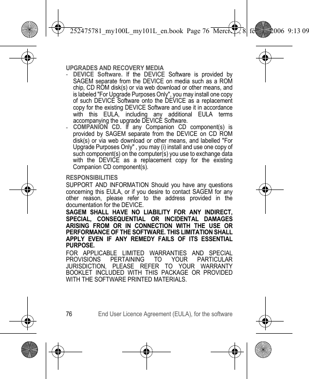 76 End User Licence Agreement (EULA), for the softwareUPGRADES AND RECOVERY MEDIA-DEVICE Software. If the DEVICE Software is provided by SAGEM separate from the DEVICE on media such as a ROM chip, CD ROM disk(s) or via web download or other means, and is labeled &quot;For Upgrade Purposes Only&quot;, you may install one copy of such DEVICE Software onto the DEVICE as a replacement copy for the existing DEVICE Software and use it in accordance with this EULA, including any additional EULA terms accompanying the upgrade DEVICE Software.-COMPANION CD. If any Companion CD component(s) is provided by SAGEM separate from the DEVICE on CD ROM disk(s) or via web download or other means, and labelled &quot;For Upgrade Purposes Only&quot; , you may (i) install and use one copy of such component(s) on the computer(s) you use to exchange data with the DEVICE as a replacement copy for the existing Companion CD component(s).RESPONSIBILITIESSUPPORT AND INFORMATION Should you have any questions concerning this EULA, or if you desire to contact SAGEM for any other reason, please refer to the address provided in the documentation for the DEVICE.SAGEM SHALL HAVE NO LIABILITY FOR ANY INDIRECT, SPECIAL, CONSEQUENTIAL OR INCIDENTAL DAMAGES ARISING FROM OR IN CONNECTION WITH THE USE OR PERFORMANCE OF THE SOFTWARE. THIS LIMITATION SHALL APPLY EVEN IF ANY REMEDY FAILS OF ITS ESSENTIAL PURPOSE.FOR APPLICABLE LIMITED WARRANTIES AND SPECIAL PROVISIONS PERTAINING TO YOUR PARTICULAR JURISDICTION, PLEASE REFER TO YOUR WARRANTY BOOKLET INCLUDED WITH THIS PACKAGE OR PROVIDED WITH THE SOFTWARE PRINTED MATERIALS.252475781_my100L_my101L_en.book  Page 76  Mercredi, 8. février 2006  9:13 09