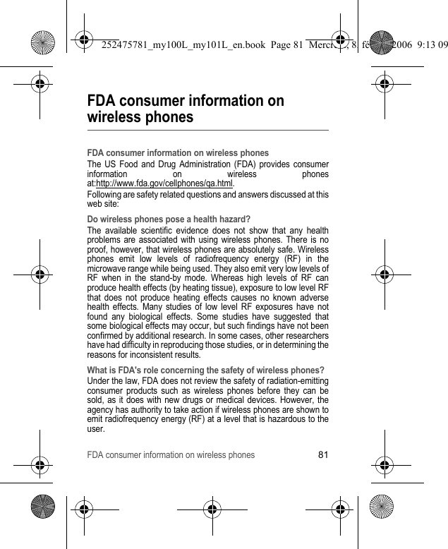FDA consumer information on wireless phones81FDA consumer information on wireless phonesFDA consumer information on wireless phonesThe US Food and Drug Administration (FDA) provides consumer information on wireless phones at:http://www.fda.gov/cellphones/qa.html.Following are safety related questions and answers discussed at this web site:Do wireless phones pose a health hazard?The available scientific evidence does not show that any health problems are associated with using wireless phones. There is no proof, however, that wireless phones are absolutely safe. Wireless phones emit low levels of radiofrequency energy (RF) in the microwave range while being used. They also emit very low levels of RF when in the stand-by mode. Whereas high levels of RF can produce health effects (by heating tissue), exposure to low level RF that does not produce heating effects causes no known adverse health effects. Many studies of low level RF exposures have not found any biological effects. Some studies have suggested that some biological effects may occur, but such findings have not been confirmed by additional research. In some cases, other researchers have had difficulty in reproducing those studies, or in determining the reasons for inconsistent results.What is FDA&apos;s role concerning the safety of wireless phones?Under the law, FDA does not review the safety of radiation-emitting consumer products such as wireless phones before they can be sold, as it does with new drugs or medical devices. However, the agency has authority to take action if wireless phones are shown to emit radiofrequency energy (RF) at a level that is hazardous to the user.252475781_my100L_my101L_en.book  Page 81  Mercredi, 8. février 2006  9:13 09