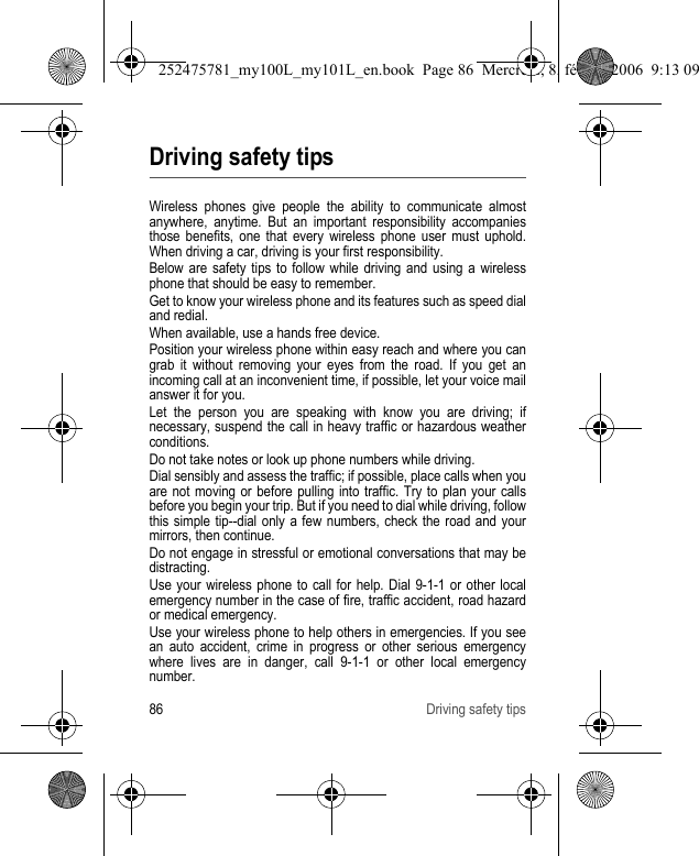 86 Driving safety tipsDriving safety tipsWireless phones give people the ability to communicate almost anywhere, anytime. But an important responsibility accompanies those benefits, one that every wireless phone user must uphold. When driving a car, driving is your first responsibility.Below are safety tips to follow while driving and using a wireless phone that should be easy to remember.Get to know your wireless phone and its features such as speed dial and redial.When available, use a hands free device.Position your wireless phone within easy reach and where you can grab it without removing your eyes from the road. If you get an incoming call at an inconvenient time, if possible, let your voice mail answer it for you.Let the person you are speaking with know you are driving; if necessary, suspend the call in heavy traffic or hazardous weather conditions.Do not take notes or look up phone numbers while driving.Dial sensibly and assess the traffic; if possible, place calls when you are not moving or before pulling into traffic. Try to plan your calls before you begin your trip. But if you need to dial while driving, follow this simple tip--dial only a few numbers, check the road and your mirrors, then continue.Do not engage in stressful or emotional conversations that may be distracting.Use your wireless phone to call for help. Dial 9-1-1 or other local emergency number in the case of fire, traffic accident, road hazard or medical emergency.Use your wireless phone to help others in emergencies. If you see an auto accident, crime in progress or other serious emergency where lives are in danger, call 9-1-1 or other local emergency number.252475781_my100L_my101L_en.book  Page 86  Mercredi, 8. février 2006  9:13 09