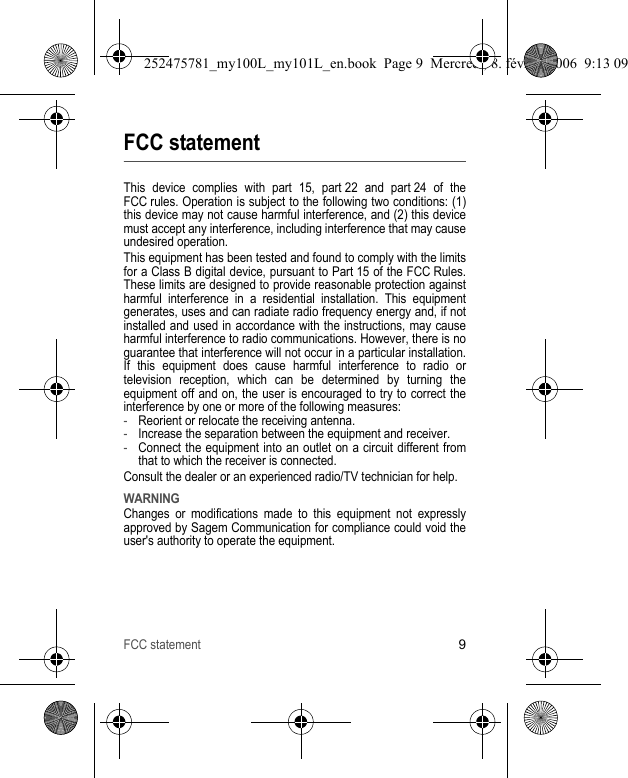 FCC statement9FCC statementThis device complies with part 15, part 22 and part 24 of the FCC rules. Operation is subject to the following two conditions: (1) this device may not cause harmful interference, and (2) this device must accept any interference, including interference that may cause undesired operation.This equipment has been tested and found to comply with the limits for a Class B digital device, pursuant to Part 15 of the FCC Rules. These limits are designed to provide reasonable protection against harmful interference in a residential installation. This equipment generates, uses and can radiate radio frequency energy and, if not installed and used in accordance with the instructions, may cause harmful interference to radio communications. However, there is no guarantee that interference will not occur in a particular installation. If this equipment does cause harmful interference to radio or television reception, which can be determined by turning the equipment off and on, the user is encouraged to try to correct the interference by one or more of the following measures:-Reorient or relocate the receiving antenna.-Increase the separation between the equipment and receiver.-Connect the equipment into an outlet on a circuit different from that to which the receiver is connected.Consult the dealer or an experienced radio/TV technician for help.WARNINGChanges or modifications made to this equipment not expressly approved by Sagem Communication for compliance could void the user&apos;s authority to operate the equipment.252475781_my100L_my101L_en.book  Page 9  Mercredi, 8. février 2006  9:13 09