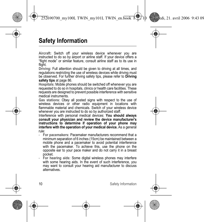 10 Safety InformationSafety InformationAircraft: Switch off your wireless device whenever you are instructed to do so by airport or airline staff. If your device offers a “flight mode” or similar feature, consult airline staff as to its use in flight.Driving: Full attention should be given to driving at all times, and regulations restricting the use of wireless devices while driving must be observed. For further driving safety tips, please refer to Driving safety tips at page 86.Hospitals: Mobile phones should be switched off whenever you are requested to do so in hospitals, clinics or health care facilities. These requests are designed to prevent possible interference with sensitive medical instruments.Gas stations: Obey all posted signs with respect to the use of wireless devices or other radio equipment in locations with flammable material and chemicals. Switch of your wireless device whenever you are instructed to do so by authorized staff.Interference with personal medical devices: You should always consult your physician and review the device manufacturer&apos;s instructions to determine if operation of your phone may interfere with the operation of your medical device. As a general rule:-For pacemakers: Pacemaker manufacturers recommend that a minimum separation of 6 inches (15cm) be maintained between a mobile phone and a pacemaker to avoid potential interference with the pacemaker. To achieve this, use the phone on the opposite ear to your pace maker and do not carry it in a breast pocket.-For hearing aids: Some digital wireless phones may interfere with some hearing aids. In the event of such interference, you may want to consult your hearing aid manufacturer to discuss alternatives.252690700_my100L TWIN_my101L TWIN_en.book  Page 10  Vendredi, 21. avril 2006  9:43 09