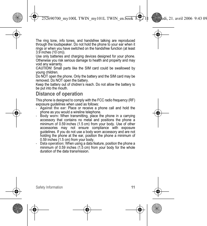 Safety Information11The ring tone, info tones, and handsfree talking are reproduced through the loudspeaker. Do not hold the phone to your ear when it rings or when you have switched on the handsfree function (at least 3.9 inches (10 cm)).Use only batteries and charging devices designed for your phone. Otherwise you risk serious damage to health and property and may void any warranty.CAUTION! Small parts like the SIM card could be swallowed by young children.Do NOT open the phone. Only the battery and the SIM card may be removed. Do NOT open the battery.Keep the battery out of chidren’s reach. Do not allow the battery to be put into the mouth.Distance of operationThis phone is designed to comply with the FCC radio frequency (RF) exposure guidelines when used as follows:-Against the ear: Place or receive a phone call and hold the phone as you would a wireline telephone.-Body worn: When transmitting, place the phone in a carrying accessory that contains no metal and positions the phone a minimum of 0.59 inches (1.5 cm) from your body. Use of other accessories may not ensure compliance with exposure guidelines. If you do not use a body worn accessory and are not holding the phone at the ear, position the phone a minimum of 0.59 inches (1.5 cm) from your body.-Data operation: When using a data feature, position the phone a minimum of 0.59 inches (1.5 cm) from your body for the whole duration of the data transmission.252690700_my100L TWIN_my101L TWIN_en.book  Page 11  Vendredi, 21. avril 2006  9:43 09