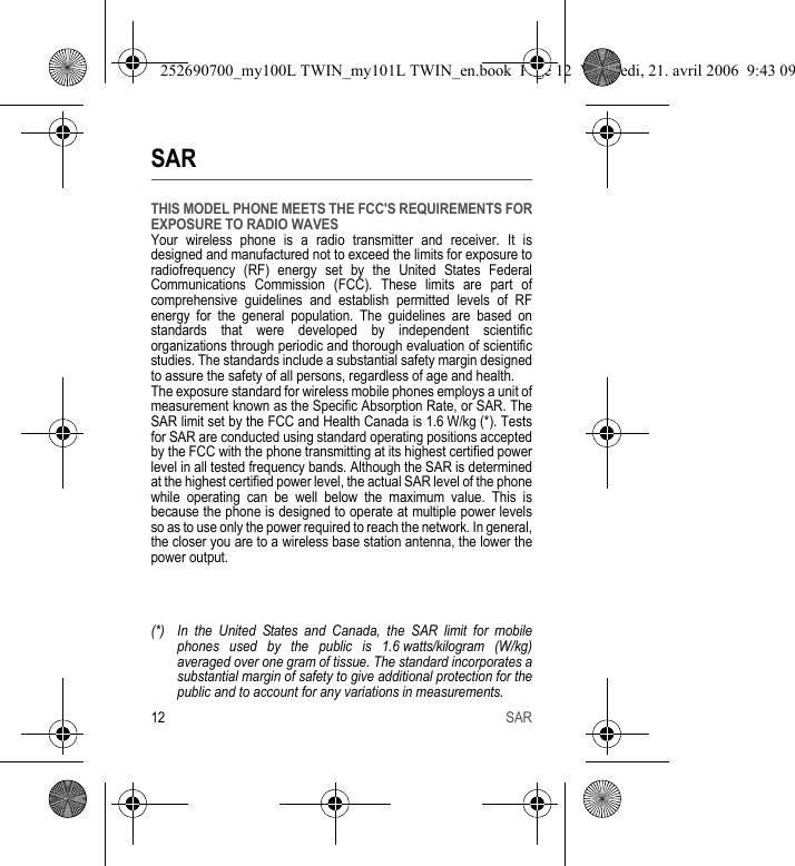 12 SARSARTHIS MODEL PHONE MEETS THE FCC&apos;S REQUIREMENTS FOR EXPOSURE TO RADIO WAVESYour wireless phone is a radio transmitter and receiver. It is designed and manufactured not to exceed the limits for exposure to radiofrequency (RF) energy set by the United States Federal Communications Commission (FCC). These limits are part of comprehensive guidelines and establish permitted levels of RF energy for the general population. The guidelines are based on standards that were developed by independent scientific organizations through periodic and thorough evaluation of scientific studies. The standards include a substantial safety margin designed to assure the safety of all persons, regardless of age and health.The exposure standard for wireless mobile phones employs a unit of measurement known as the Specific Absorption Rate, or SAR. The SAR limit set by the FCC and Health Canada is 1.6 W/kg (*). Tests for SAR are conducted using standard operating positions accepted by the FCC with the phone transmitting at its highest certified power level in all tested frequency bands. Although the SAR is determined at the highest certified power level, the actual SAR level of the phone while operating can be well below the maximum value. This is because the phone is designed to operate at multiple power levels so as to use only the power required to reach the network. In general, the closer you are to a wireless base station antenna, the lower the power output.(*) In the United States and Canada, the SAR limit for mobile phones used by the public is 1.6 watts/kilogram (W/kg) averaged over one gram of tissue. The standard incorporates a substantial margin of safety to give additional protection for the public and to account for any variations in measurements.252690700_my100L TWIN_my101L TWIN_en.book  Page 12  Vendredi, 21. avril 2006  9:43 09