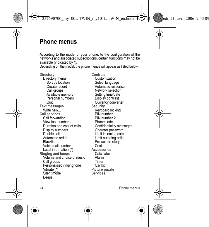 14 Phone menusPhone menusAccording to the model of your phone, to the configuration of the networks and associated subscriptions, certain functions may not be available (indicated by *).Depending on the model, the phone menus will appear as listed below:DirectoryDirectory menuSort by locationCreate recordCall groupsAvailable memoryPersonal numbersQuitText messagesWrite new...Call servicesCall forwardingView last numbersDuration and cost of callsDisplay numbersDouble callAutomatic redialBlacklistVoice mail numberLocal information (*)Ringing and beepsVolume and choice of musicCall groupsPersonalised ringing toneVibrate (*)Silent modeBeepsControlsCustomizationSelect languageAutomatic responseNetwork selectionSetting time/dateDisplay contrastCurrency converterSecurityKeyboard lockingPIN numberPIN number 2Phone codeConfidentiality messagesOperator passwordLimit incoming callsLimit outgoing callsPre-set directoryCostsAccessoriesCalculatorAlarmTimerCar kitPicture puzzleServices252690700_my100L TWIN_my101L TWIN_en.book  Page 14  Vendredi, 21. avril 2006  9:43 09