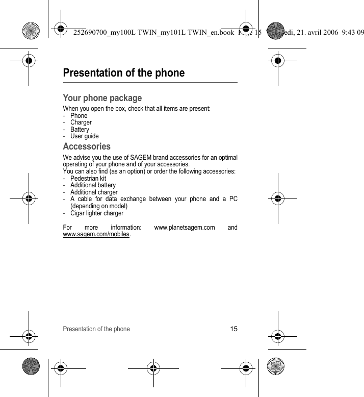 Presentation of the phone15Presentation of the phoneYour phone packageWhen you open the box, check that all items are present:-Phone-Charger-Battery-User guideAccessoriesWe advise you the use of SAGEM brand accessories for an optimal operating of your phone and of your accessories.You can also find (as an option) or order the following accessories:-Pedestrian kit-Additional battery-Additional charger-A cable for data exchange between your phone and a PC (depending on model)-Cigar lighter chargerFor more information: www.planetsagem.com and www.sagem.com/mobiles.252690700_my100L TWIN_my101L TWIN_en.book  Page 15  Vendredi, 21. avril 2006  9:43 09