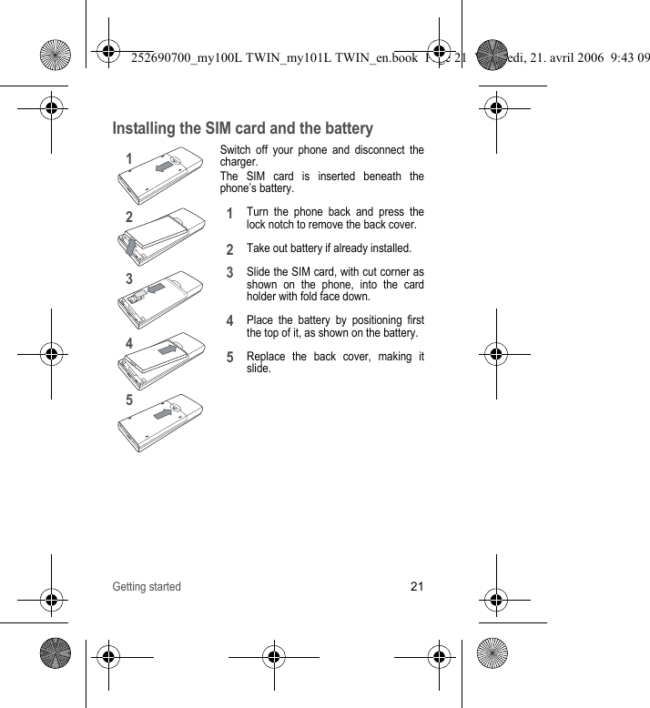 Getting started21Installing the SIM card and the batterySwitch off your phone and disconnect the charger.The SIM card is inserted beneath the phone’s battery.Turn the phone back and press the lock notch to remove the back cover.Take out battery if already installed.Slide the SIM card, with cut corner as shown on the phone, into the card holder with fold face down.Place the battery by positioning first the top of it, as shown on the battery.Replace the back cover, making it slide.1243512345252690700_my100L TWIN_my101L TWIN_en.book  Page 21  Vendredi, 21. avril 2006  9:43 09