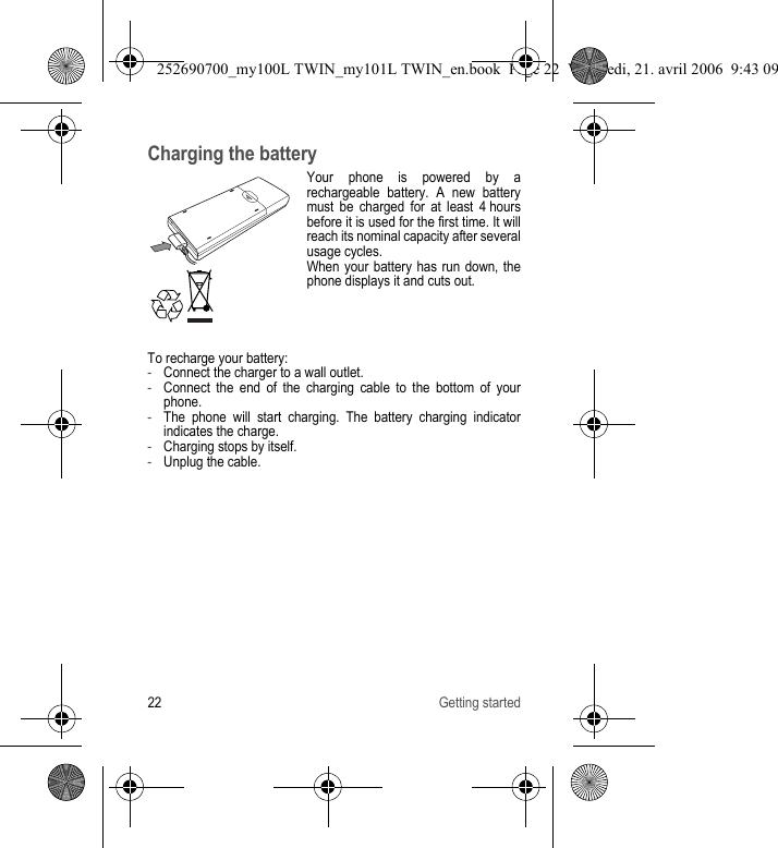 22 Getting startedCharging the batteryYour phone is powered by a rechargeable battery. A new battery must be charged for at least 4 hours before it is used for the first time. It will reach its nominal capacity after several usage cycles.When your battery has run down, the phone displays it and cuts out.To recharge your battery:-Connect the charger to a wall outlet.-Connect the end of the charging cable to the bottom of your phone.-The phone will start charging. The battery charging indicator indicates the charge.-Charging stops by itself. -Unplug the cable.252690700_my100L TWIN_my101L TWIN_en.book  Page 22  Vendredi, 21. avril 2006  9:43 09