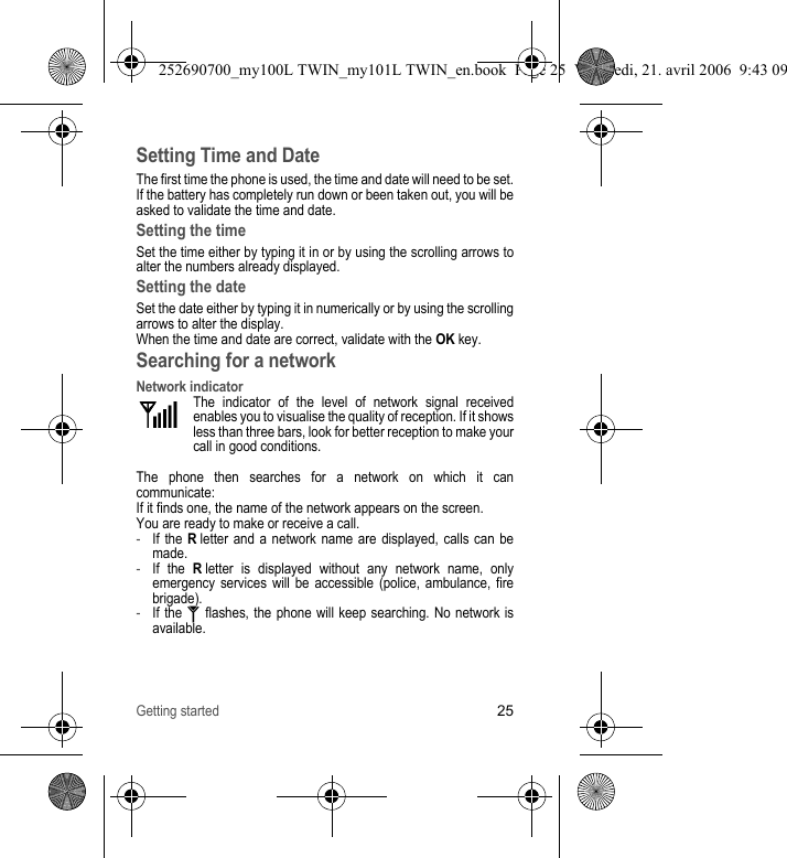 Getting started25Setting Time and DateThe first time the phone is used, the time and date will need to be set.If the battery has completely run down or been taken out, you will be asked to validate the time and date.Setting the timeSet the time either by typing it in or by using the scrolling arrows to alter the numbers already displayed.Setting the dateSet the date either by typing it in numerically or by using the scrolling arrows to alter the display.When the time and date are correct, validate with the OK key.Searching for a networkNetwork indicatorThe indicator of the level of network signal received enables you to visualise the quality of reception. If it shows less than three bars, look for better reception to make your call in good conditions.The phone then searches for a network on which it can communicate:If it finds one, the name of the network appears on the screen.You are ready to make or receive a call.-If the R letter and a network name are displayed, calls can be made.-If the R letter is displayed without any network name, only emergency services will be accessible (police, ambulance, fire brigade).-If the   flashes, the phone will keep searching. No network is available.252690700_my100L TWIN_my101L TWIN_en.book  Page 25  Vendredi, 21. avril 2006  9:43 09