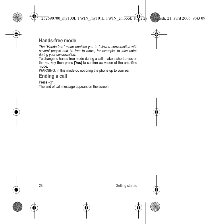28 Getting startedHands-free modeThe “Hands-free” mode enables you to follow a conversation with several people and be free to move, for example, to take notes during your conversation.To change to hands-free mode during a call, make a short press on the   key then press [Yes] to confirm activation of the amplified mode.WARNING: in this mode do not bring the phone up to your ear.Ending a callPress .The end of call message appears on the screen.252690700_my100L TWIN_my101L TWIN_en.book  Page 28  Vendredi, 21. avril 2006  9:43 09