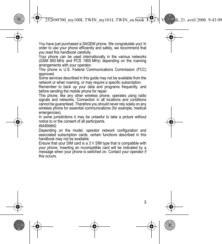 3You have just purchased a SAGEM phone. We congratulate you! In order to use your phone efficiently and safely, we recommend that you read this handbook carefully.Your phone can be used internationally in the various networks (GSM 850 MHz and PCS 1900 MHz) depending on the roaming arrangements with your operator.This phone is U.S. Federal Communications Commission (FCC) approved.Some services described in this guide may not be available from the network or when roaming, or may require a specific subscription.Remember to back up your data and programs frequently, and before sending the mobile phone for repair.This phone, like any other wireless phone, operates using radio signals and networks. Connection in all locations and conditions cannot be guaranteed. Therefore you should never rely solely on any wireless phone for essential communications (for example, medical emergencies).In some jurisdictions it may be unlawful to take a picture without notice to or the consent of all participants.WARNINGDepending on the model, operator network configuration and associated subscription cards, certain functions described in this handbook may not be available.Ensure that your SIM card is a 3 V SIM type that is compatible with your phone. Inserting an incompatible card will be indicated by a message when your phone is switched on. Contact your operator if this occurs.252690700_my100L TWIN_my101L TWIN_en.book  Page 3  Vendredi, 21. avril 2006  9:43 09