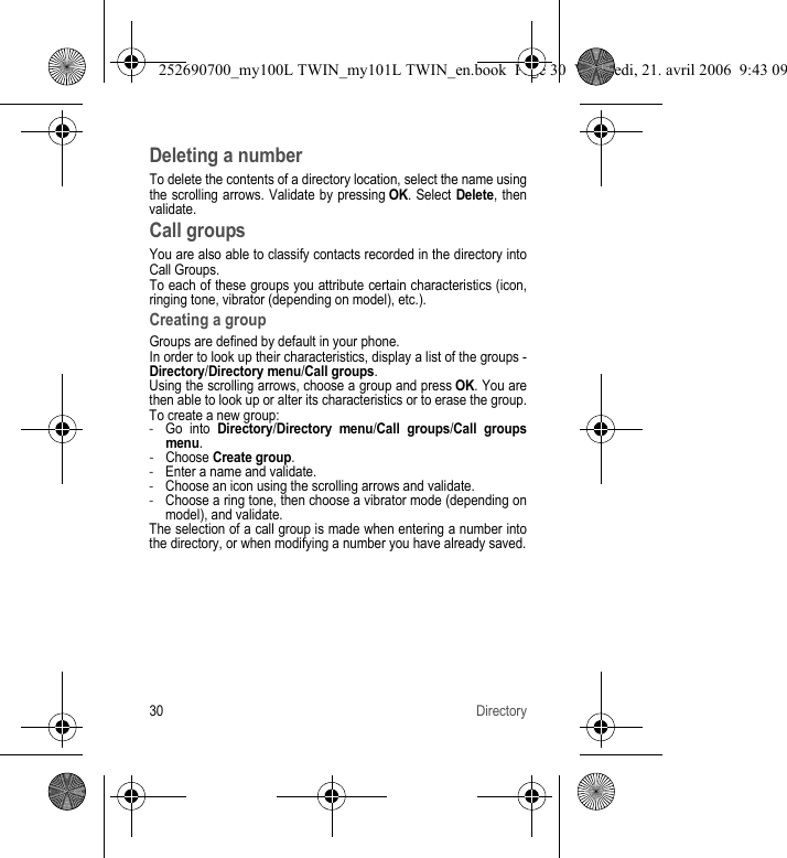 30 DirectoryDeleting a numberTo delete the contents of a directory location, select the name using the scrolling arrows. Validate by pressing OK. Select Delete, then validate.Call groupsYou are also able to classify contacts recorded in the directory into Call Groups.To each of these groups you attribute certain characteristics (icon, ringing tone, vibrator (depending on model), etc.).Creating a groupGroups are defined by default in your phone.In order to look up their characteristics, display a list of the groups - Directory/Directory menu/Call groups.Using the scrolling arrows, choose a group and press OK. You are then able to look up or alter its characteristics or to erase the group.To create a new group:-Go into Directory/Directory menu/Call groups/Call groupsmenu.-Choose Create group.-Enter a name and validate.-Choose an icon using the scrolling arrows and validate.-Choose a ring tone, then choose a vibrator mode (depending on model), and validate.The selection of a call group is made when entering a number into the directory, or when modifying a number you have already saved.252690700_my100L TWIN_my101L TWIN_en.book  Page 30  Vendredi, 21. avril 2006  9:43 09