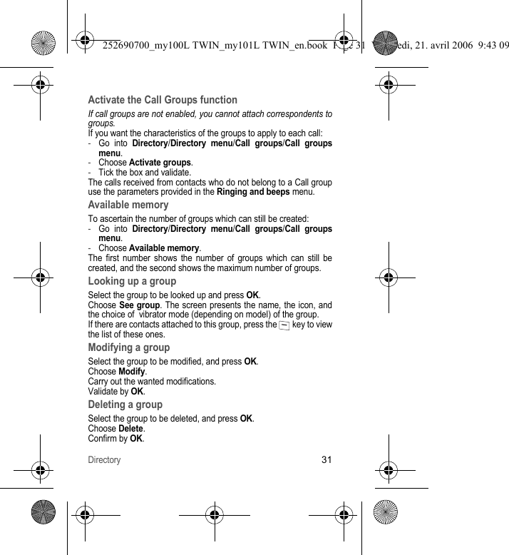 Directory31Activate the Call Groups functionIf call groups are not enabled, you cannot attach correspondents to groups.If you want the characteristics of the groups to apply to each call:-Go into Directory/Directory menu/Call groups/Call groupsmenu.-Choose Activate groups.-Tick the box and validate.The calls received from contacts who do not belong to a Call group use the parameters provided in the Ringing and beeps menu.Available memoryTo ascertain the number of groups which can still be created:-Go into Directory/Directory menu/Call groups/Call groups menu.-Choose Available memory.The first number shows the number of groups which can still be created, and the second shows the maximum number of groups.Looking up a groupSelect the group to be looked up and press OK.Choose See group. The screen presents the name, the icon, and the choice of  vibrator mode (depending on model) of the group.If there are contacts attached to this group, press the   key to view the list of these ones.Modifying a groupSelect the group to be modified, and press OK.Choose Modify.Carry out the wanted modifications.Validate by OK.Deleting a groupSelect the group to be deleted, and press OK.Choose Delete.Confirm by OK.252690700_my100L TWIN_my101L TWIN_en.book  Page 31  Vendredi, 21. avril 2006  9:43 09