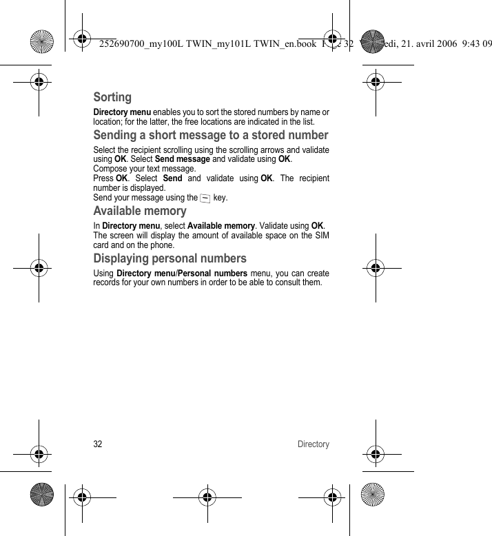 32 DirectorySortingDirectory menu enables you to sort the stored numbers by name or location; for the latter, the free locations are indicated in the list.Sending a short message to a stored numberSelect the recipient scrolling using the scrolling arrows and validate using OK. Select Send message and validate using OK.Compose your text message.Press OK. Select Send and validate using OK. The recipient number is displayed.Send your message using the   key.Available memoryIn Directory menu, select Available memory. Validate using OK.The screen will display the amount of available space on the SIM card and on the phone.Displaying personal numbersUsing Directory menu/Personal numbers menu, you can create records for your own numbers in order to be able to consult them.252690700_my100L TWIN_my101L TWIN_en.book  Page 32  Vendredi, 21. avril 2006  9:43 09