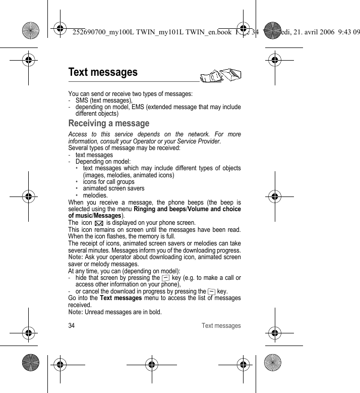 34 Text messagesText messagesYou can send or receive two types of messages:-SMS (text messages),-depending on model, EMS (extended message that may include different objects) Receiving a messageAccess to this service depends on the network. For more information, consult your Operator or your Service Provider.Several types of message may be received:-text messages-Depending on model:•text messages which may include different types of objects (images, melodies, animated icons)•icons for call groups•animated screen savers•melodies.When you receive a message, the phone beeps (the beep is selected using the menu Ringing and beeps/Volume and choice of music/Messages).The  icon   is displayed on your phone screen.This icon remains on screen until the messages have been read. When the icon flashes, the memory is full.The receipt of icons, animated screen savers or melodies can take several minutes. Messages inform you of the downloading progress.Note: Ask your operator about downloading icon, animated screen saver or melody messages.At any time, you can (depending on model):-hide that screen by pressing the   key (e.g. to make a call or access other information on your phone),-or cancel the download in progress by pressing the   key.Go into the Text messages menu to access the list of messages received.Note: Unread messages are in bold.252690700_my100L TWIN_my101L TWIN_en.book  Page 34  Vendredi, 21. avril 2006  9:43 09