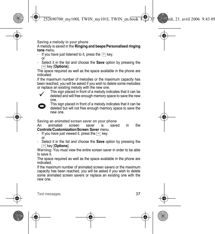 Text messages37Saving a melody in your phoneA melody is saved in the Ringing and beeps/Personalised ringing tone menu.-If you have just listened to it, press the   key. or-Select it in the list and choose the Save option by pressing the  key [Options].The space required as well as the space available in the phone are indicated.If the maximum number of melodies or the maximum capacity has been reached, you will be asked if you wish to delete some melodies or replace an existing melody with the new one.This sign placed in front of a melody indicates that it can be deleted and will free enough memory space to save the new one.This sign placed in front of a melody indicates that it can be deleted but will not free enough memory space to save the new one.Saving an animated screen saver on your phoneAn animated screen saver is saved in the Controls/Customization/Screen Saver menu.-If you have just viewed it, press the   key. or-Select it in the list and choose the Save option by pressing the  key [Options].Warning: You must view the entire screen saver in order to be able to save it.The space required as well as the space available in the phone are indicated.If the maximum number of animated screen savers or the maximum capacity has been reached, you will be asked if you wish to delete some animated screen savers or replace an existing one with the new one.252690700_my100L TWIN_my101L TWIN_en.book  Page 37  Vendredi, 21. avril 2006  9:43 09