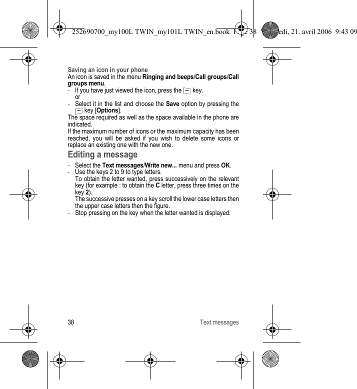 38 Text messagesSaving an icon in your phoneAn icon is saved in the menu Ringing and beeps/Call groups/Call groups menu.-If you have just viewed the icon, press the   key. or-Select it in the list and choose the Save option by pressing the  key [Options].The space required as well as the space available in the phone are indicated.If the maximum number of icons or the maximum capacity has been reached, you will be asked if you wish to delete some icons or replace an existing one with the new one.Editing a message-Select the Text messages/Write new... menu and press OK.-Use the keys 2 to 9 to type letters.  To obtain the letter wanted, press successively on the relevant key (for example : to obtain the C letter, press three times on the key 2). The successive presses on a key scroll the lower case letters then the upper case letters then the figure.-Stop pressing on the key when the letter wanted is displayed.252690700_my100L TWIN_my101L TWIN_en.book  Page 38  Vendredi, 21. avril 2006  9:43 09
