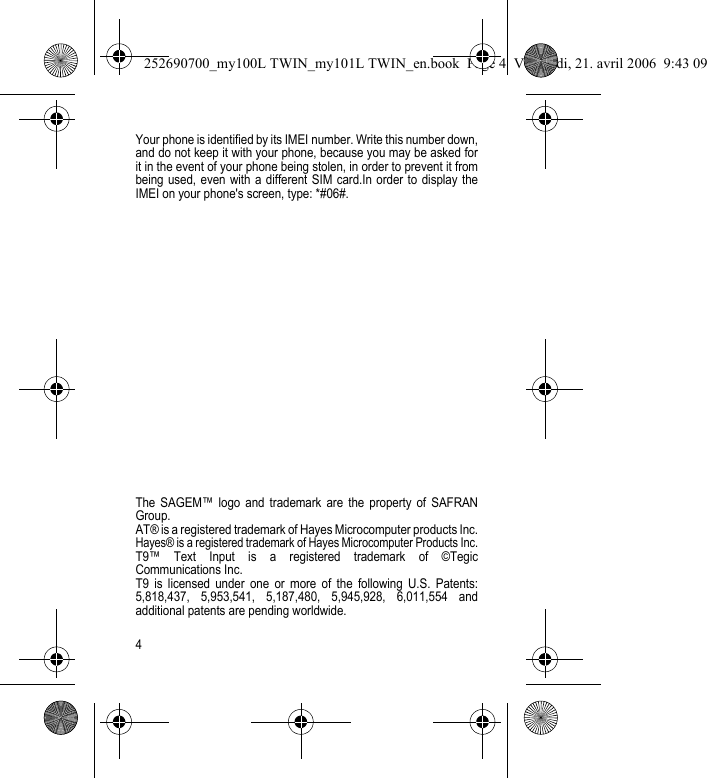 4Your phone is identified by its IMEI number. Write this number down, and do not keep it with your phone, because you may be asked for it in the event of your phone being stolen, in order to prevent it from being used, even with a different SIM card.In order to display the IMEI on your phone&apos;s screen, type: *#06#. The SAGEM™ logo and trademark are the property of SAFRAN Group.AT® is a registered trademark of Hayes Microcomputer products Inc.Hayes® is a registered trademark of Hayes Microcomputer Products Inc.T9™ Text Input is a registered trademark of ©Tegic Communications Inc.T9 is licensed under one or more of the following U.S. Patents: 5,818,437, 5,953,541, 5,187,480, 5,945,928, 6,011,554 and additional patents are pending worldwide.252690700_my100L TWIN_my101L TWIN_en.book  Page 4  Vendredi, 21. avril 2006  9:43 09