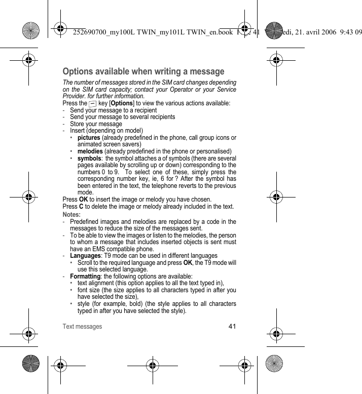 Text messages41Options available when writing a messageThe number of messages stored in the SIM card changes depending on the SIM card capacity; contact your Operator or your Service Provider. for further information.Press the   key [Options] to view the various actions available:-Send your message to a recipient-Send your message to several recipients-Store your message-Insert (depending on model)•pictures (already predefined in the phone, call group icons or animated screen savers)•melodies (already predefined in the phone or personalised)•symbols:  the symbol attaches a of symbols (there are several pages available by scrolling up or down) corresponding to the numbers 0 to 9.  To select one of these, simply press the corresponding number key, ie, 6 for ? After the symbol has been entered in the text, the telephone reverts to the previous mode.Press OK to insert the image or melody you have chosen.Press C to delete the image or melody already included in the text.Notes:-Predefined images and melodies are replaced by a code in the messages to reduce the size of the messages sent.-To be able to view the images or listen to the melodies, the person to whom a message that includes inserted objects is sent must have an EMS compatible phone.-Languages: T9 mode can be used in different languages•Scroll to the required language and press OK, the T9 mode will use this selected language.-Formatting: the following options are available:•text alignment (this option applies to all the text typed in), •font size (the size applies to all characters typed in after you have selected the size),•style (for example, bold) (the style applies to all characters typed in after you have selected the style).252690700_my100L TWIN_my101L TWIN_en.book  Page 41  Vendredi, 21. avril 2006  9:43 09