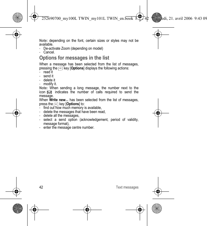 42 Text messagesNote: depending on the font, certain sizes or styles may not be available.-De-activate Zoom (depending on model)-Cancel.Options for messages in the listWhen a message has been selected from the list of messages, pressing the   key [Options] displays the following actions:-read it-send it-delete it-modify it.Note: When sending a long message, the number next to the icon   indicates the number of calls required to send the message.When Write new... has been selected from the list of messages, press the   key [Options] to:-find out how much memory is available,-delete the messages that have been read,-delete all the messages,-select a send option (acknowledgement, period of validity, message format),-enter the message centre number.252690700_my100L TWIN_my101L TWIN_en.book  Page 42  Vendredi, 21. avril 2006  9:43 09