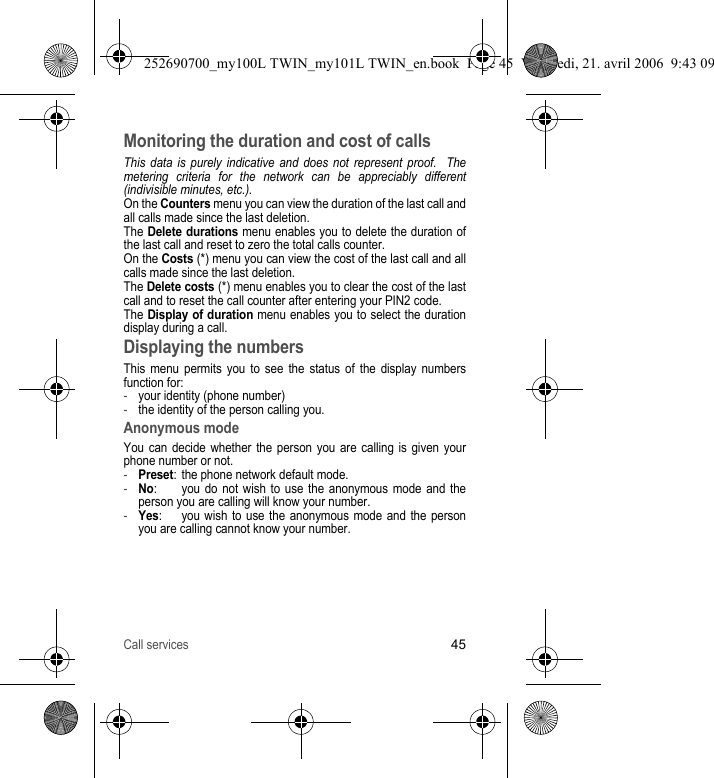 Call services45Monitoring the duration and cost of callsThis data is purely indicative and does not represent proof.  The metering criteria for the network can be appreciably different (indivisible minutes, etc.).On the Counters menu you can view the duration of the last call and all calls made since the last deletion.The Delete durations menu enables you to delete the duration of the last call and reset to zero the total calls counter.On the Costs (*) menu you can view the cost of the last call and all calls made since the last deletion.The Delete costs (*) menu enables you to clear the cost of the last call and to reset the call counter after entering your PIN2 code.The Display of duration menu enables you to select the duration display during a call.Displaying the numbersThis menu permits you to see the status of the display numbers function for:-your identity (phone number)-the identity of the person calling you.Anonymous modeYou can decide whether the person you are calling is given your phone number or not.-Preset: the phone network default mode.-No: you do not wish to use the anonymous mode and the person you are calling will know your number.-Yes:  you wish to use the anonymous mode and the person you are calling cannot know your number.252690700_my100L TWIN_my101L TWIN_en.book  Page 45  Vendredi, 21. avril 2006  9:43 09