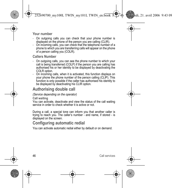 46 Call servicesYour number-On outgoing calls you can check that your phone number is displayed on the phone of the person you are calling (CLIR).-On incoming calls, you can check that the telephone number of a phone to which you are transferring calls will appear on the phone of a person calling you (COLR).Callers Number-On outgoing calls, you can see the phone number to which your call is being transferred (COLP) if the person you are calling has authorised his or her identity to be displayed by deactivating the COLR option.-On incoming calls, when it is activated, this function displays on your phone the phone number of the person calling (CLIP). This function is only possible if the caller has authorised his identity to be displayed by deactivating his CLIR option.Authorising double call(Service depending on the operator)Call waitingYou can activate, deactivate and view the status of the call waiting service in order to check whether it is active or not.During a call, a special tone can inform you that another caller is trying to reach you. The caller’s number - and name, if stored - is displayed on the screen.Configuring automatic redialYou can activate automatic redial either by default or on demand.252690700_my100L TWIN_my101L TWIN_en.book  Page 46  Vendredi, 21. avril 2006  9:43 09