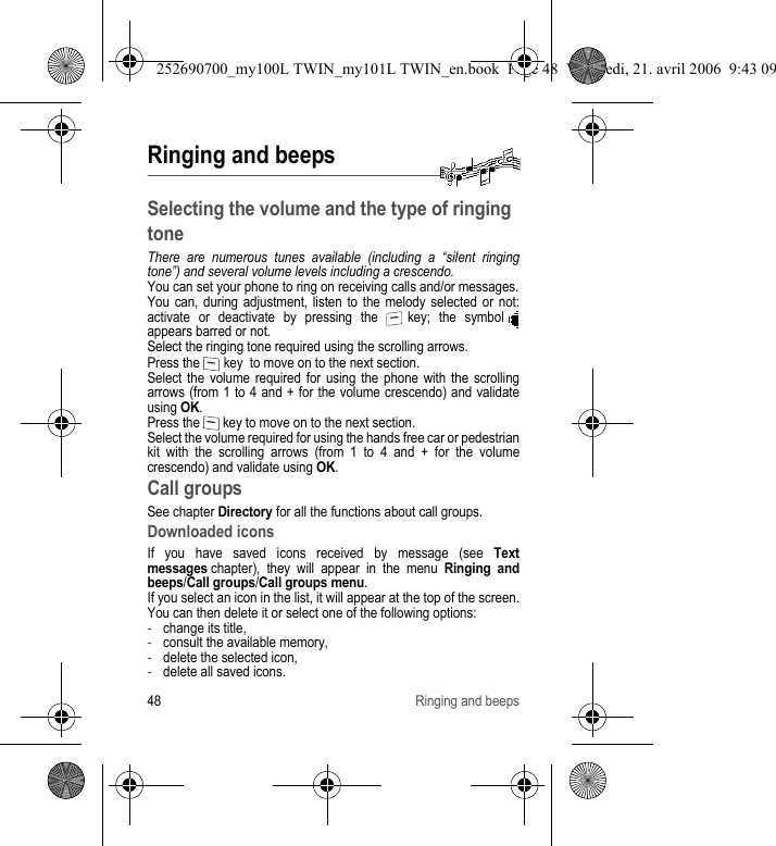 48 Ringing and beepsRinging and beepsSelecting the volume and the type of ringing toneThere are numerous tunes available (including a “silent ringing tone”) and several volume levels including a crescendo.You can set your phone to ring on receiving calls and/or messages.You can, during adjustment, listen to the melody selected or not: activate or deactivate by pressing the   key; the symbol   appears barred or not.Select the ringing tone required using the scrolling arrows.Press the   key  to move on to the next section.Select the volume required for using the phone with the scrolling arrows (from 1 to 4 and + for the volume crescendo) and validate using OK.Press the   key to move on to the next section.Select the volume required for using the hands free car or pedestrian kit with the scrolling arrows (from 1 to 4 and + for the volume crescendo) and validate using OK.Call groupsSee chapter Directory for all the functions about call groups.Downloaded iconsIf you have saved icons received by message (see Text messages chapter), they will appear in the menu Ringing and beeps/Call groups/Call groups menu.If you select an icon in the list, it will appear at the top of the screen.You can then delete it or select one of the following options:-change its title,-consult the available memory,-delete the selected icon,-delete all saved icons.252690700_my100L TWIN_my101L TWIN_en.book  Page 48  Vendredi, 21. avril 2006  9:43 09